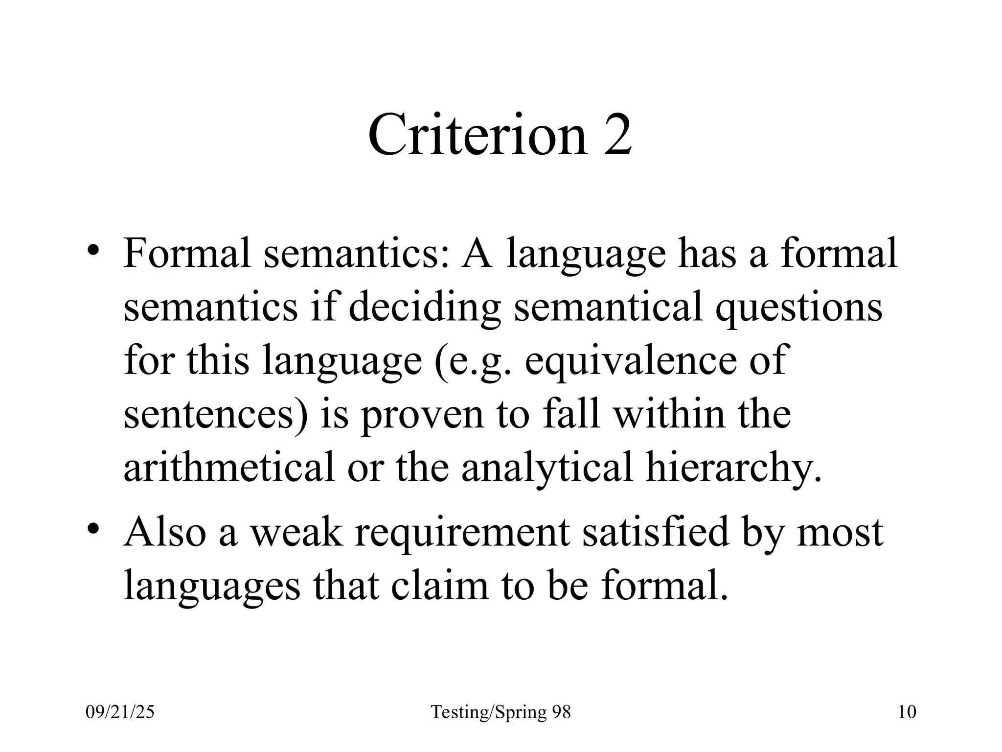 09/21/25 Testing/Spring 98 10
Criterion 2
• Formal semantics: A language has a formal
semantics if deciding semantical questions
for this language (e.g. equivalence of
sentences) is proven to fall within the
arithmetical or the analytical hierarchy.
• Also a weak requirement satisfied by most
languages that claim to be formal.
 