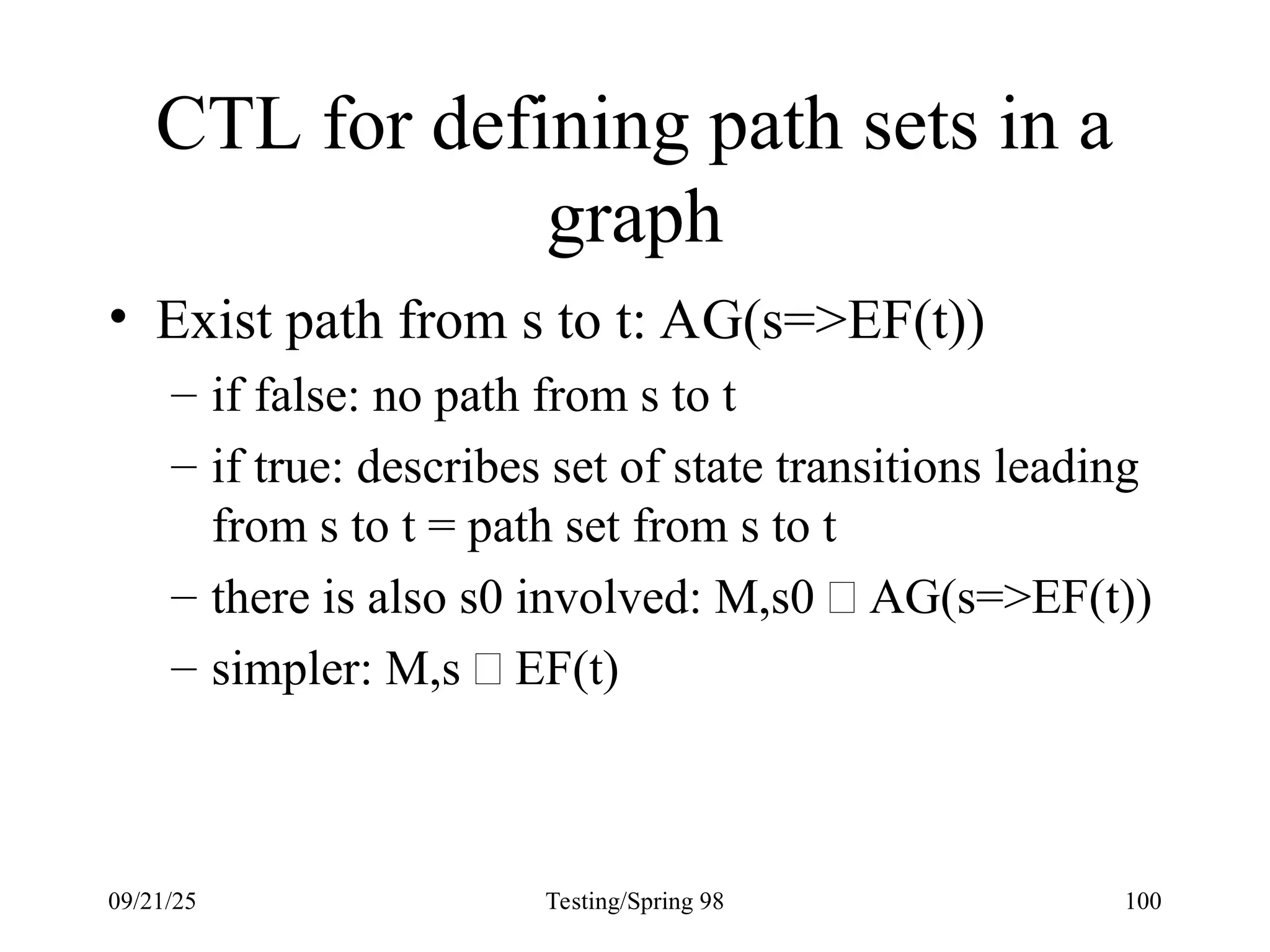 09/21/25 Testing/Spring 98 100
CTL for defining path sets in a
graph
• Exist path from s to t: AG(s=>EF(t))
– if false: no path from s to t
– if true: describes set of state transitions leading
from s to t = path set from s to t
– there is also s0 involved: M,s0  AG(s=>EF(t))
– simpler: M,s  EF(t)
 
