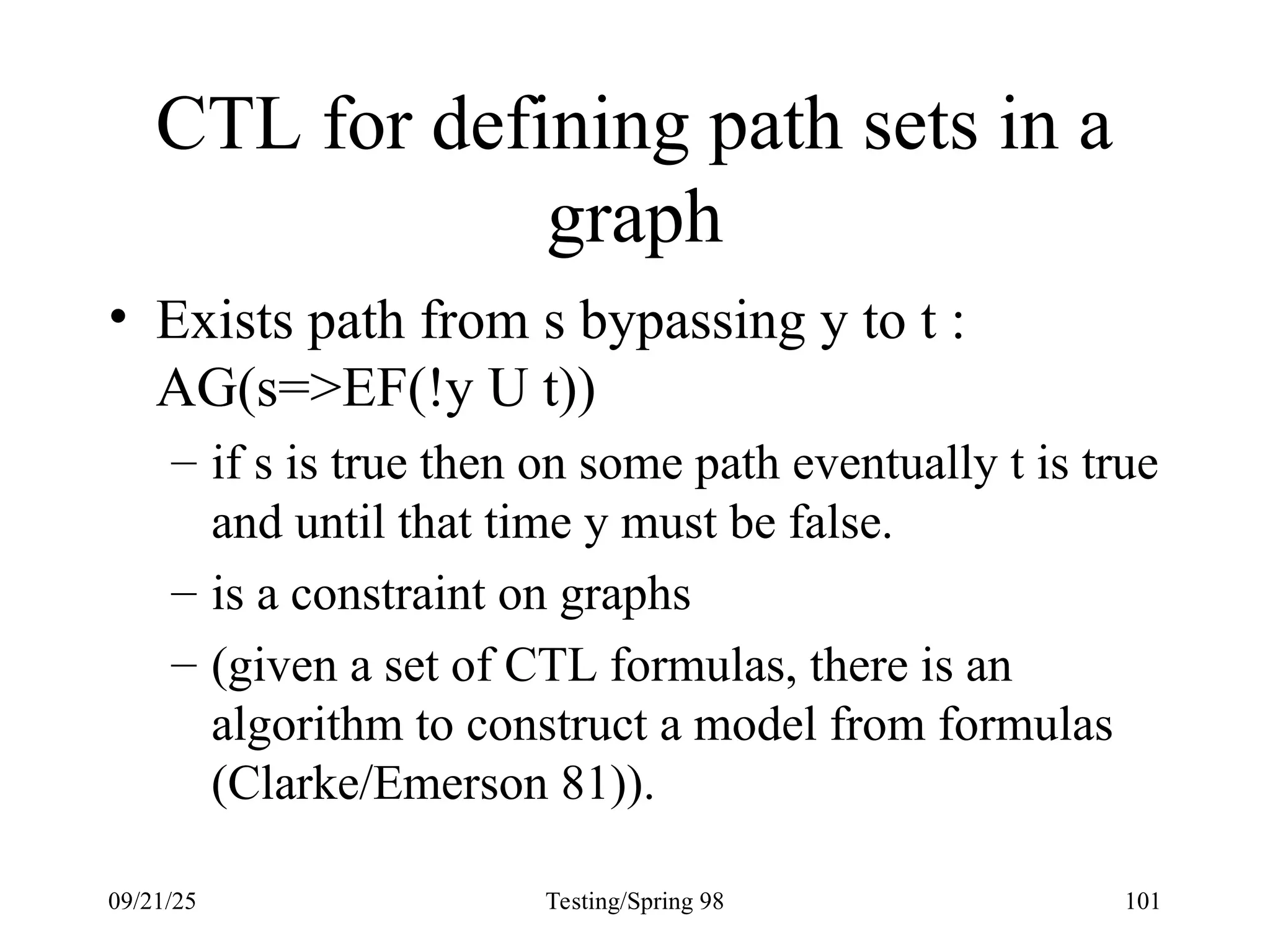 09/21/25 Testing/Spring 98 101
CTL for defining path sets in a
graph
• Exists path from s bypassing y to t :
AG(s=>EF(!y U t))
– if s is true then on some path eventually t is true
and until that time y must be false.
– is a constraint on graphs
– (given a set of CTL formulas, there is an
algorithm to construct a model from formulas
(Clarke/Emerson 81)).
 