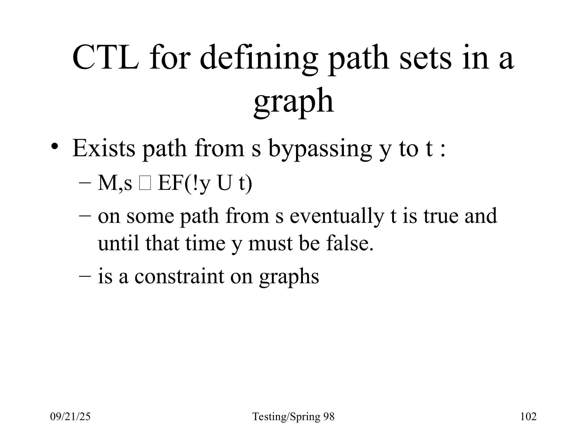 09/21/25 Testing/Spring 98 102
CTL for defining path sets in a
graph
• Exists path from s bypassing y to t :
– M,s  EF(!y U t)
– on some path from s eventually t is true and
until that time y must be false.
– is a constraint on graphs
 