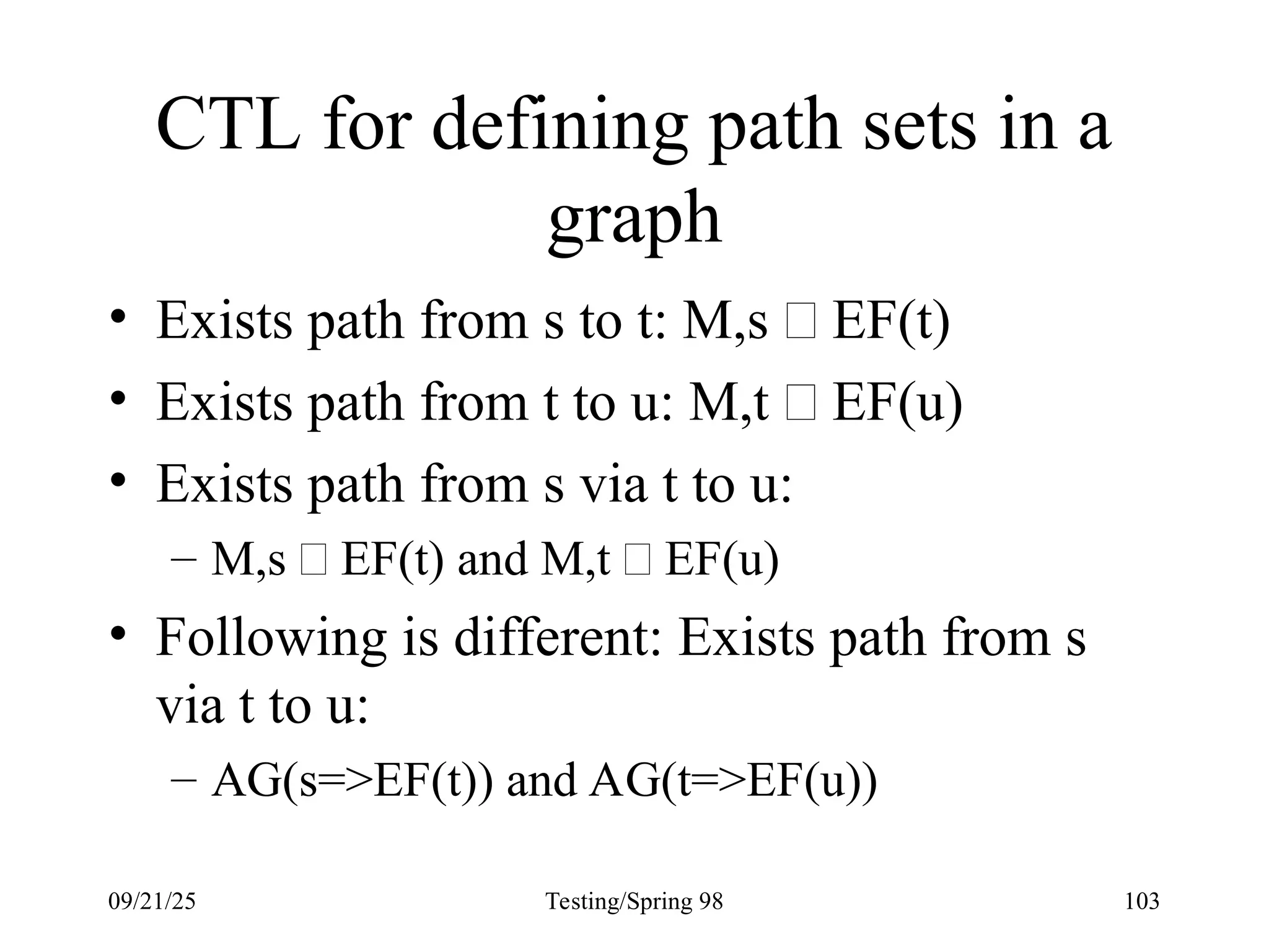 09/21/25 Testing/Spring 98 103
CTL for defining path sets in a
graph
• Exists path from s to t: M,s  EF(t)
• Exists path from t to u: M,t  EF(u)
• Exists path from s via t to u:
– M,s  EF(t) and M,t  EF(u)
• Following is different: Exists path from s
via t to u:
– AG(s=>EF(t)) and AG(t=>EF(u))
 