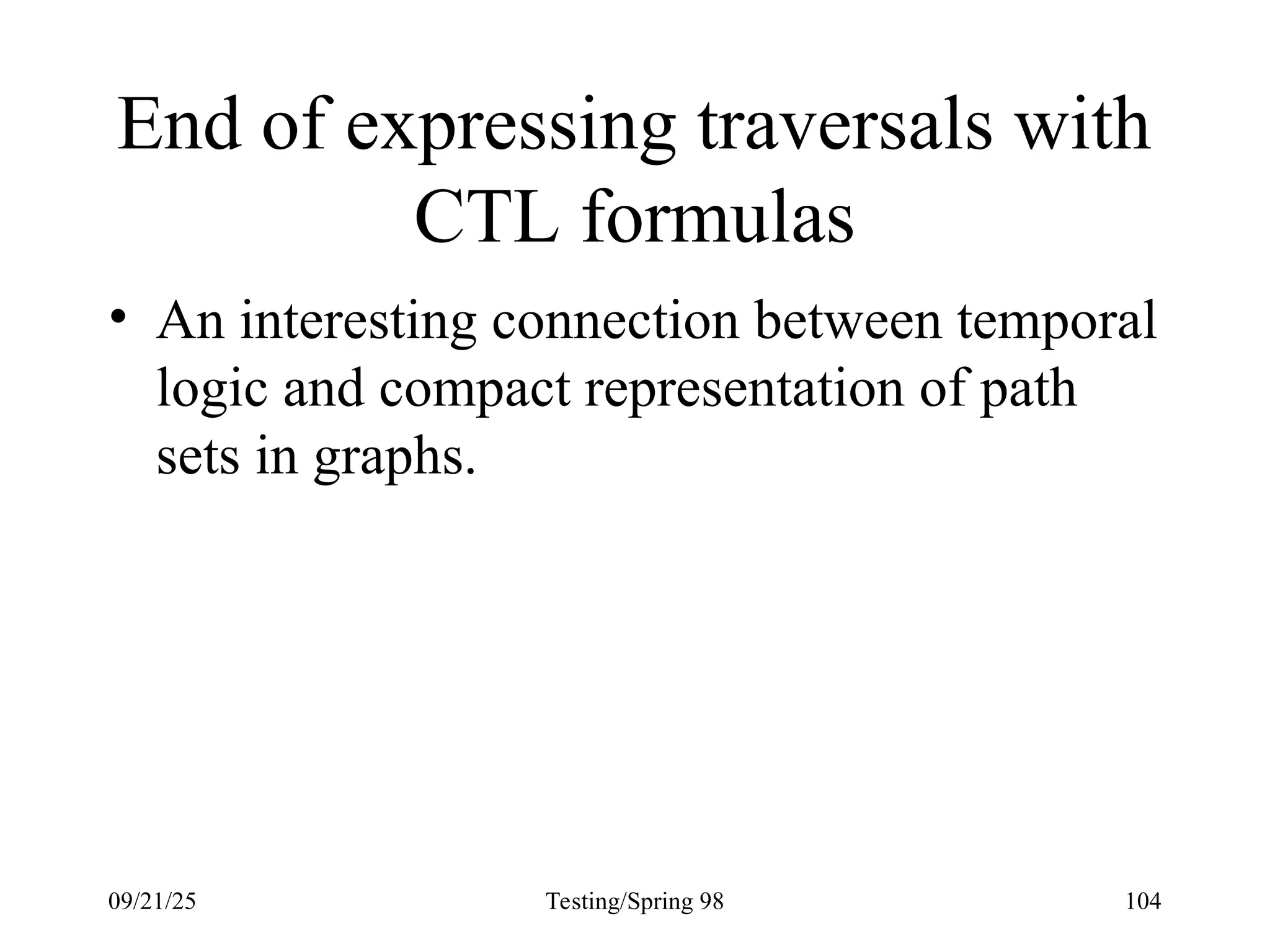 09/21/25 Testing/Spring 98 104
End of expressing traversals with
CTL formulas
• An interesting connection between temporal
logic and compact representation of path
sets in graphs.
 