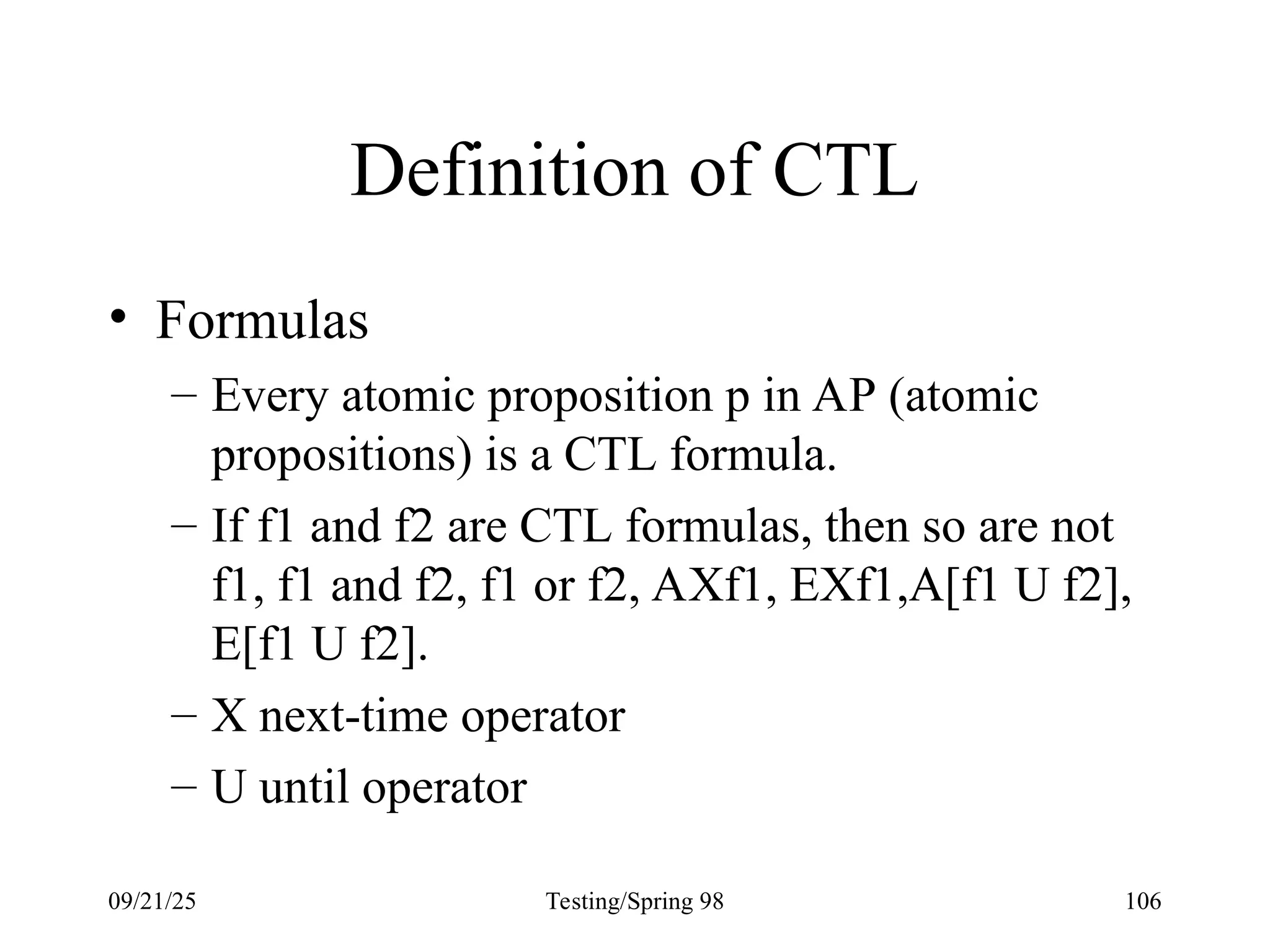 09/21/25 Testing/Spring 98 106
Definition of CTL
• Formulas
– Every atomic proposition p in AP (atomic
propositions) is a CTL formula.
– If f1 and f2 are CTL formulas, then so are not
f1, f1 and f2, f1 or f2, AXf1, EXf1,A[f1 U f2],
E[f1 U f2].
– X next-time operator
– U until operator
 