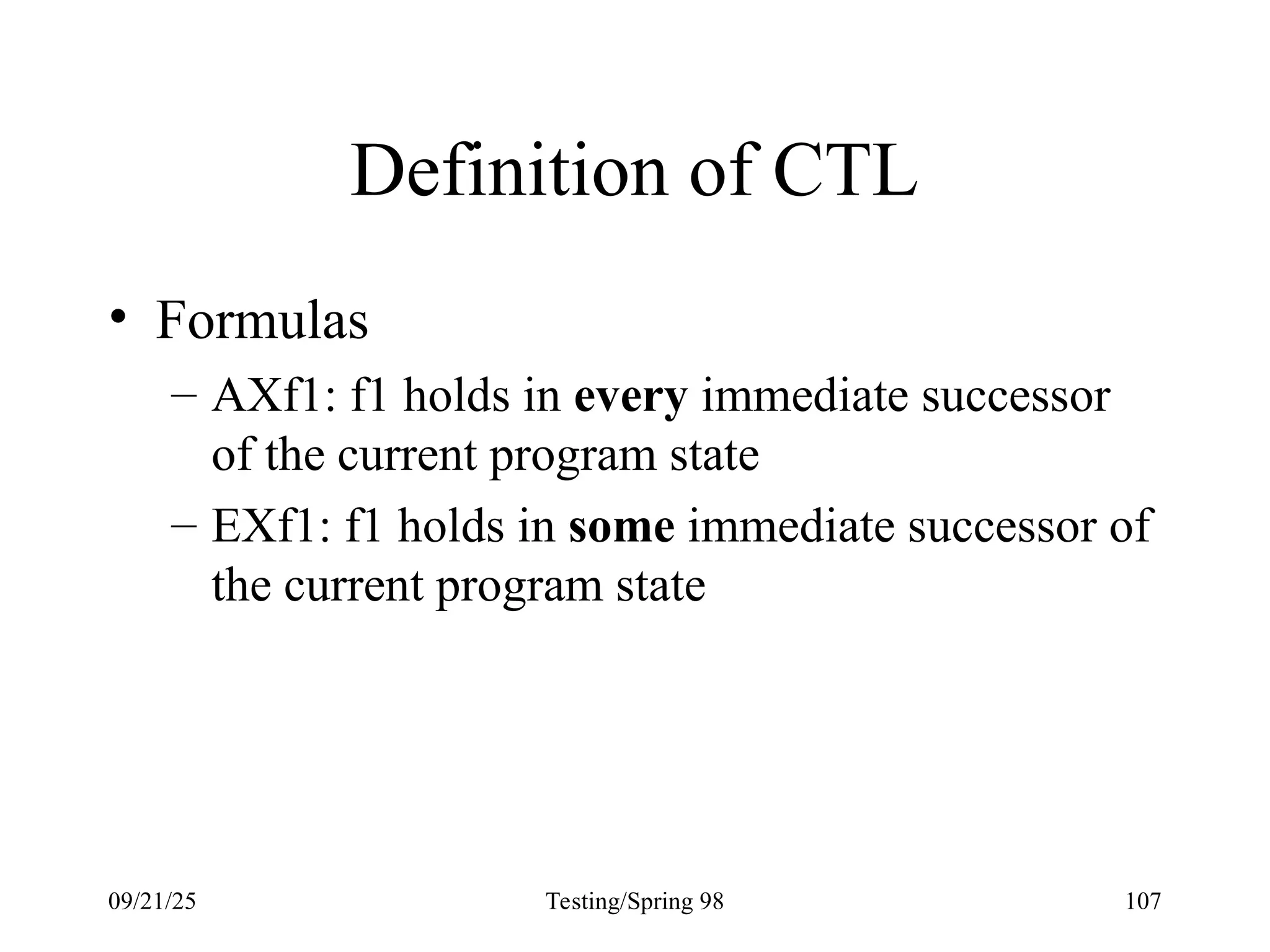 09/21/25 Testing/Spring 98 107
Definition of CTL
• Formulas
– AXf1: f1 holds in every immediate successor
of the current program state
– EXf1: f1 holds in some immediate successor of
the current program state
 