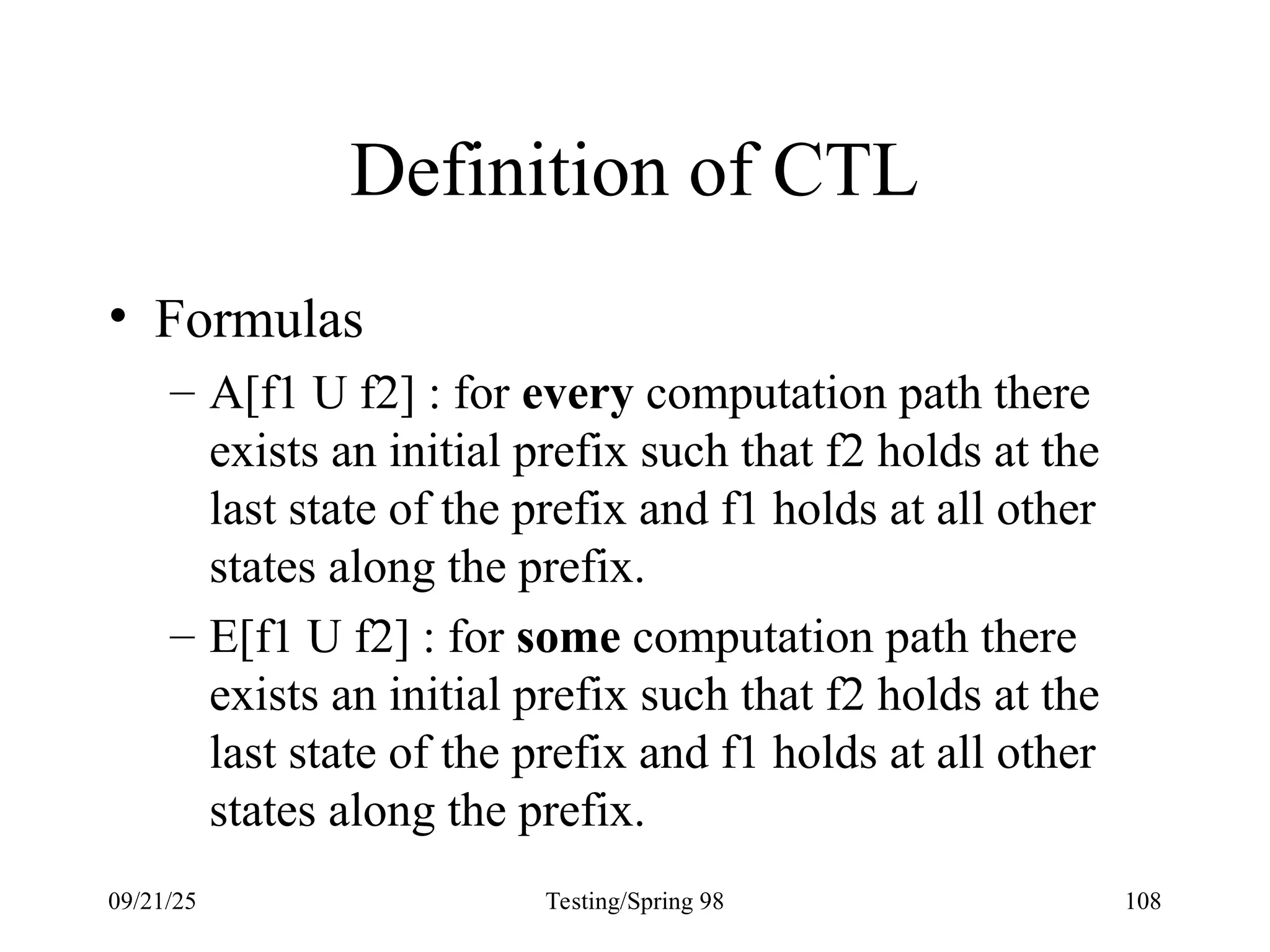 09/21/25 Testing/Spring 98 108
Definition of CTL
• Formulas
– A[f1 U f2] : for every computation path there
exists an initial prefix such that f2 holds at the
last state of the prefix and f1 holds at all other
states along the prefix.
– E[f1 U f2] : for some computation path there
exists an initial prefix such that f2 holds at the
last state of the prefix and f1 holds at all other
states along the prefix.
 