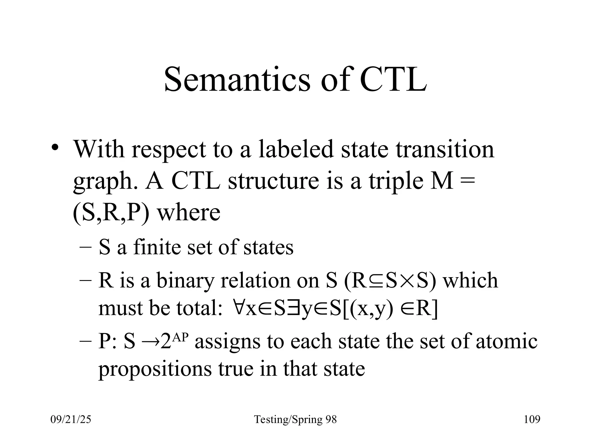 09/21/25 Testing/Spring 98 109
Semantics of CTL
• With respect to a labeled state transition
graph. A CTL structure is a triple M =
(S,R,P) where
– S a finite set of states
– R is a binary relation on S (RSS) which
must be total: xSyS[(x,y) R]
– P: S 2AP
assigns to each state the set of atomic
propositions true in that state
 