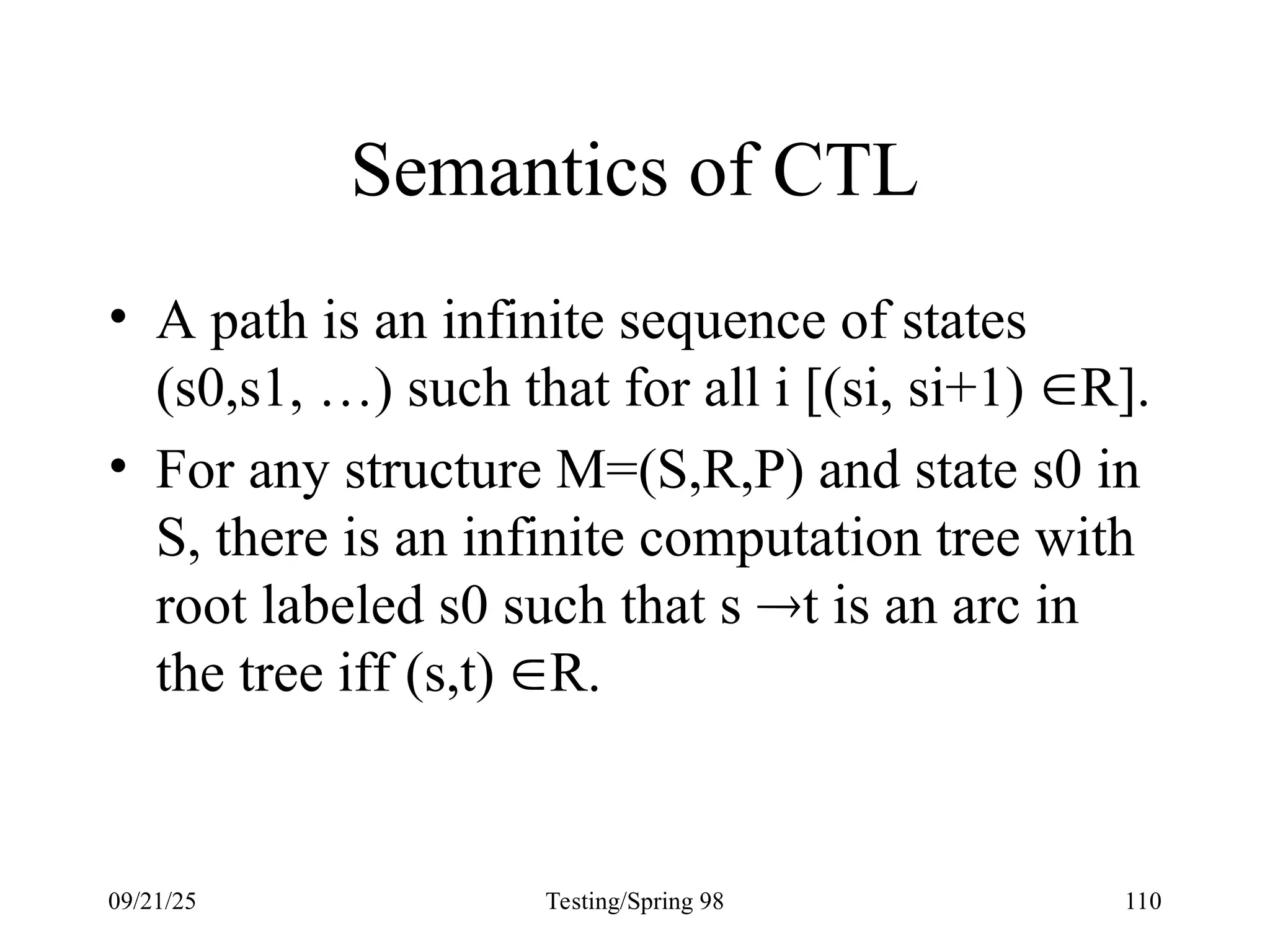 09/21/25 Testing/Spring 98 110
Semantics of CTL
• A path is an infinite sequence of states
(s0,s1, …) such that for all i [(si, si+1) R].
• For any structure M=(S,R,P) and state s0 in
S, there is an infinite computation tree with
root labeled s0 such that s t is an arc in
the tree iff (s,t) R.
 