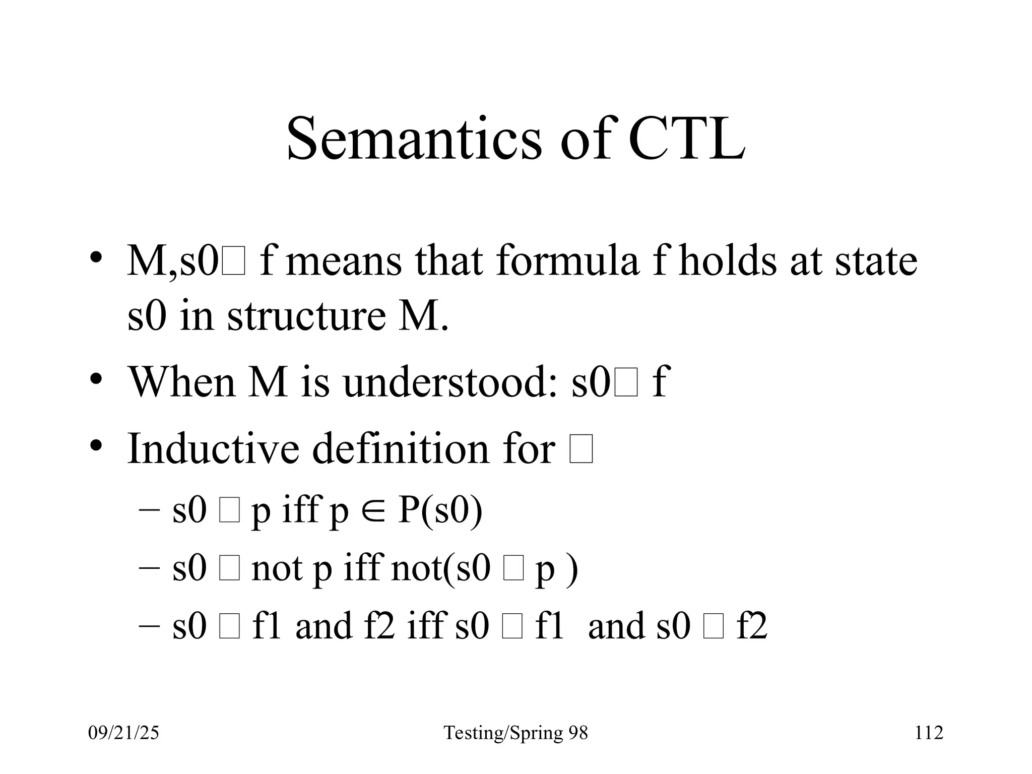 09/21/25 Testing/Spring 98 112
Semantics of CTL
• M,s0 f means that formula f holds at state
s0 in structure M.
• When M is understood: s0 f
• Inductive definition for 
– s0  p iff p  P(s0)
– s0  not p iff not(s0  p )
– s0  f1 and f2 iff s0  f1 and s0  f2
 