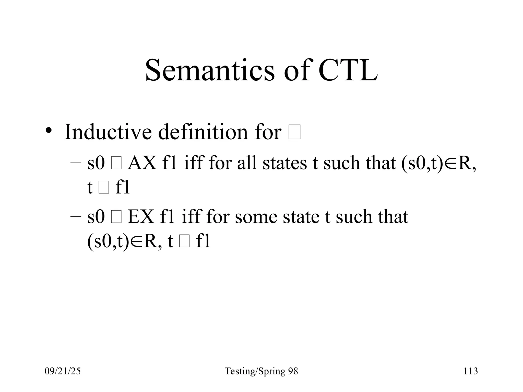 09/21/25 Testing/Spring 98 113
Semantics of CTL
• Inductive definition for 
– s0  AX f1 iff for all states t such that (s0,t)R,
t  f1
– s0  EX f1 iff for some state t such that
(s0,t)R, t  f1
 