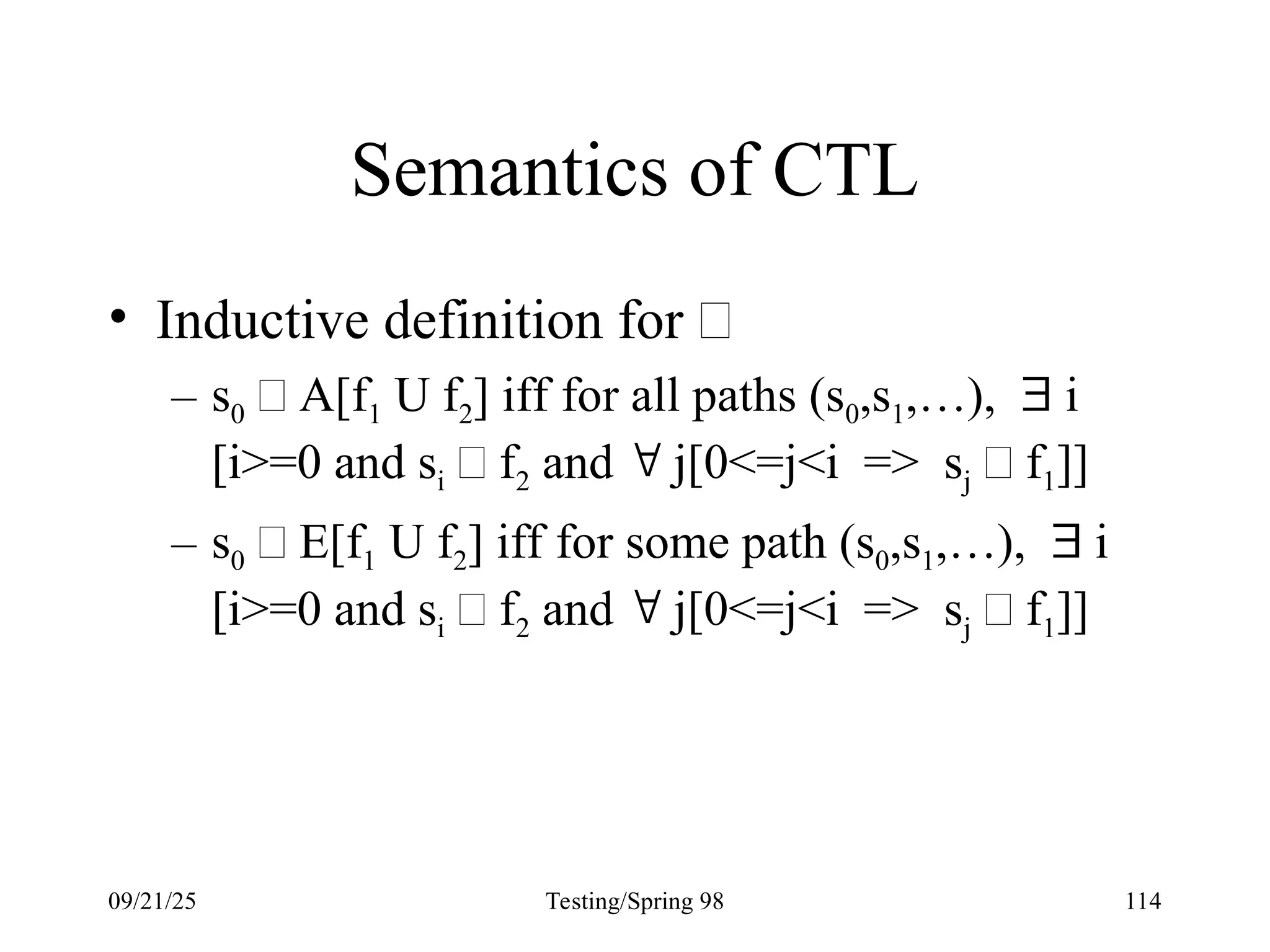09/21/25 Testing/Spring 98 114
Semantics of CTL
• Inductive definition for 
– s0  A[f1 U f2] iff for all paths (s0,s1,…),  i
[i>=0 and si  f2 and  j[0<=j<i => sj  f1]]
– s0  E[f1 U f2] iff for some path (s0,s1,…),  i
[i>=0 and si  f2 and  j[0<=j<i => sj  f1]]
 