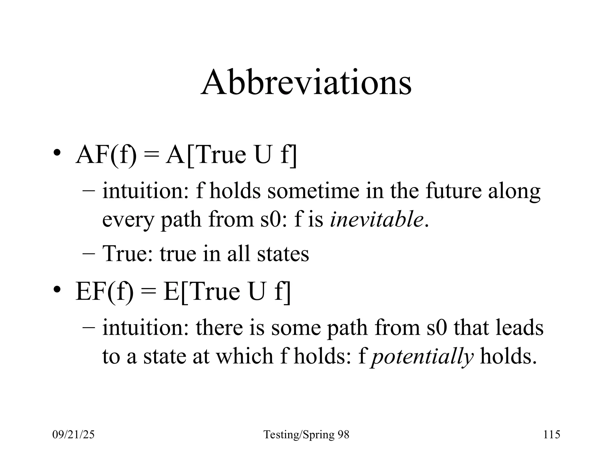 09/21/25 Testing/Spring 98 115
Abbreviations
• AF(f) = A[True U f]
– intuition: f holds sometime in the future along
every path from s0: f is inevitable.
– True: true in all states
• EF(f) = E[True U f]
– intuition: there is some path from s0 that leads
to a state at which f holds: f potentially holds.
 