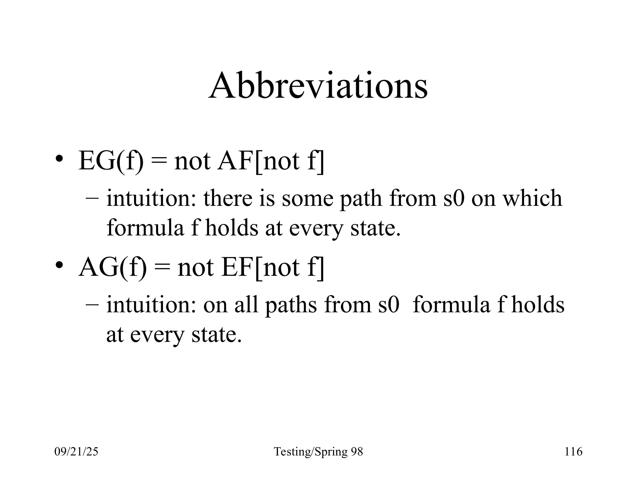 09/21/25 Testing/Spring 98 116
Abbreviations
• EG(f) = not AF[not f]
– intuition: there is some path from s0 on which
formula f holds at every state.
• AG(f) = not EF[not f]
– intuition: on all paths from s0 formula f holds
at every state.
 