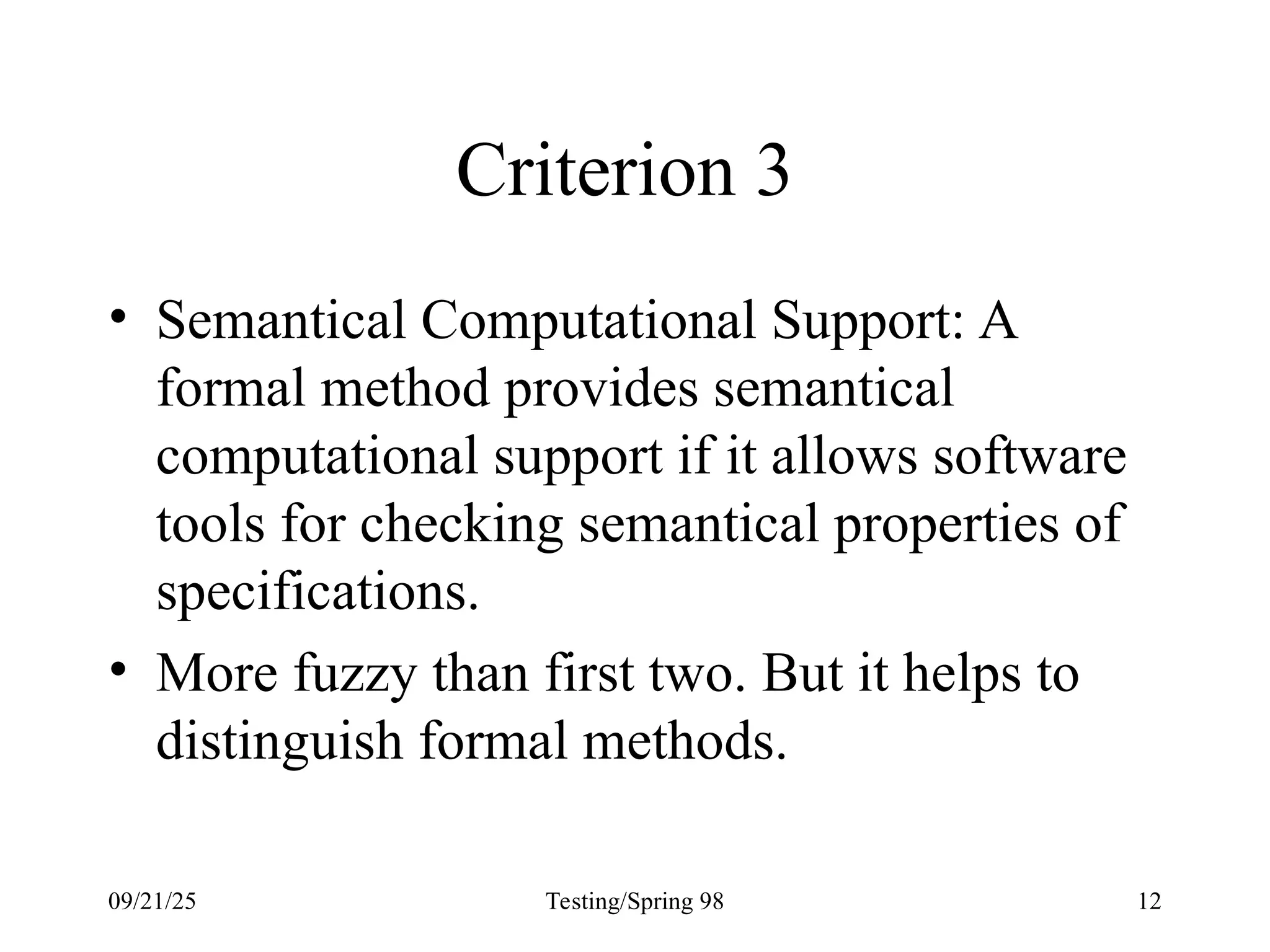 09/21/25 Testing/Spring 98 12
Criterion 3
• Semantical Computational Support: A
formal method provides semantical
computational support if it allows software
tools for checking semantical properties of
specifications.
• More fuzzy than first two. But it helps to
distinguish formal methods.
 