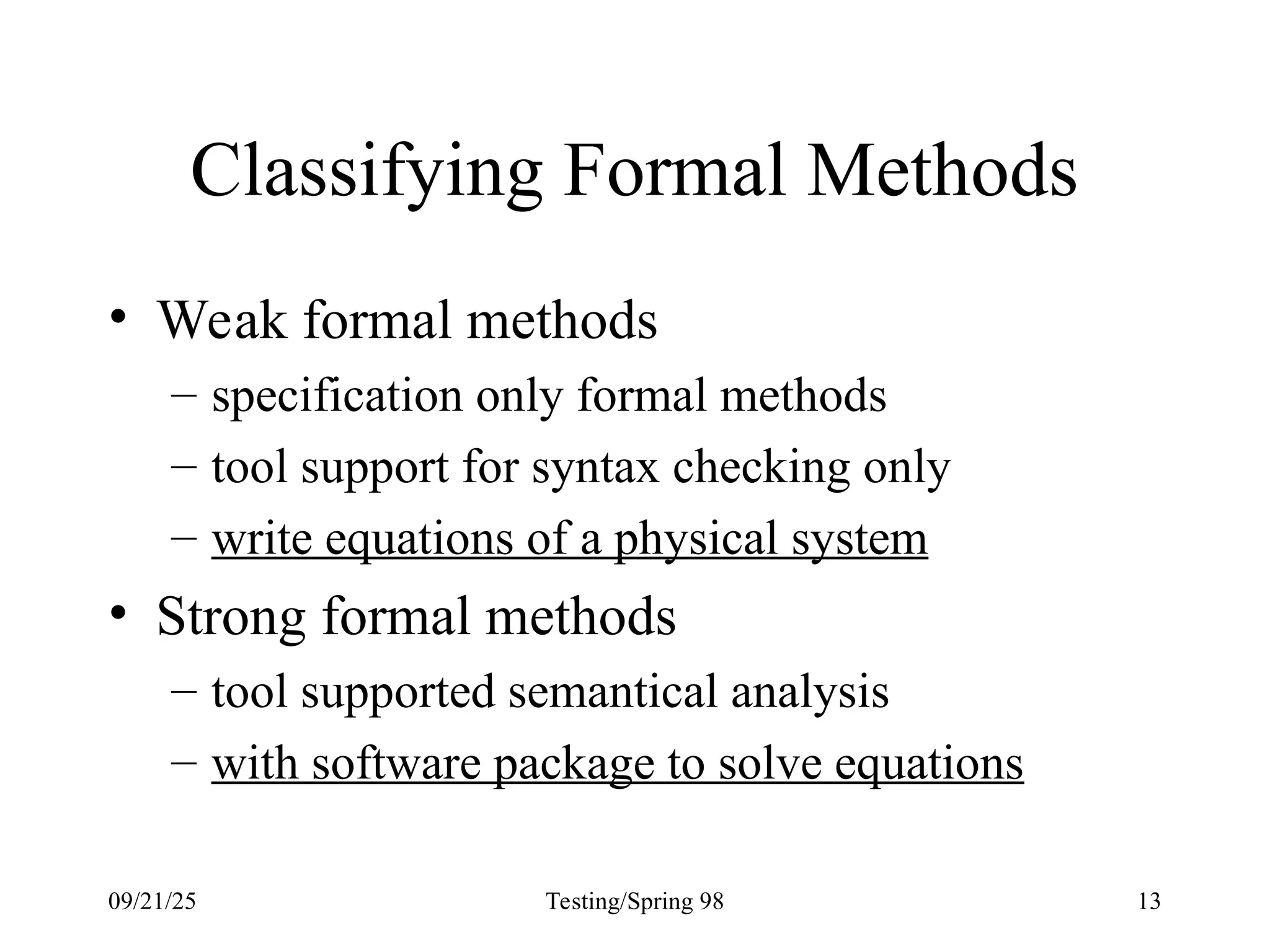 09/21/25 Testing/Spring 98 13
Classifying Formal Methods
• Weak formal methods
– specification only formal methods
– tool support for syntax checking only
– write equations of a physical system
• Strong formal methods
– tool supported semantical analysis
– with software package to solve equations
 