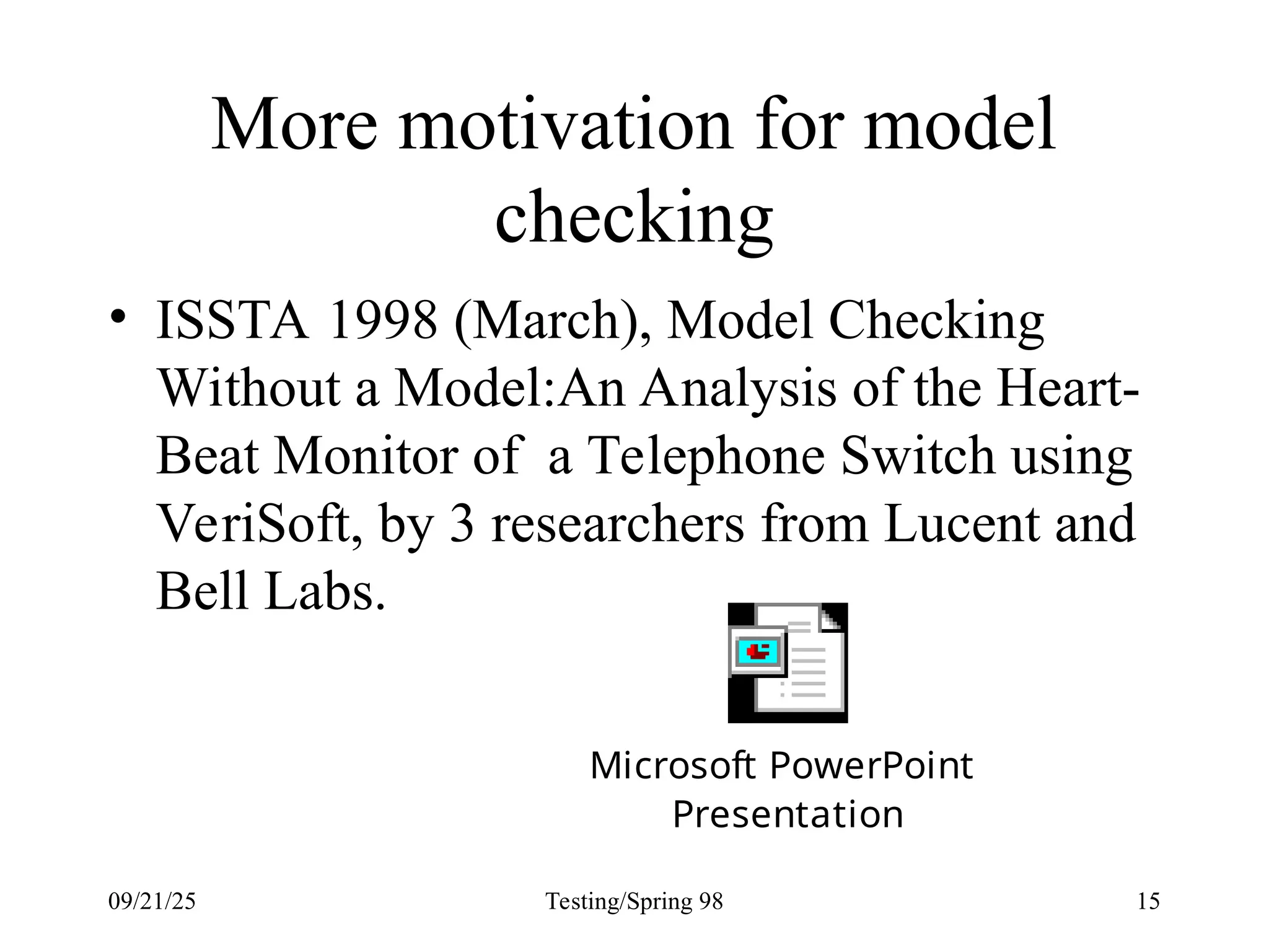 09/21/25 Testing/Spring 98 15
More motivation for model
checking
• ISSTA 1998 (March), Model Checking
Without a Model:An Analysis of the Heart-
Beat Monitor of a Telephone Switch using
VeriSoft, by 3 researchers from Lucent and
Bell Labs.
Microsoft PowerPoint
Presentation
 