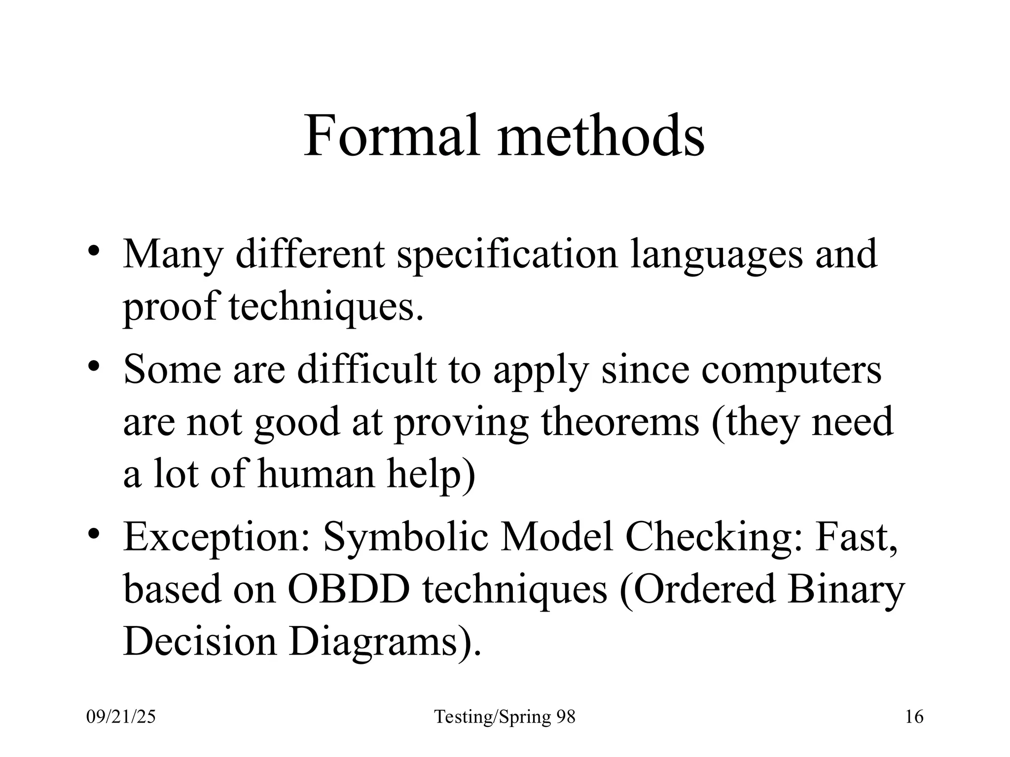 09/21/25 Testing/Spring 98 16
Formal methods
• Many different specification languages and
proof techniques.
• Some are difficult to apply since computers
are not good at proving theorems (they need
a lot of human help)
• Exception: Symbolic Model Checking: Fast,
based on OBDD techniques (Ordered Binary
Decision Diagrams).
 