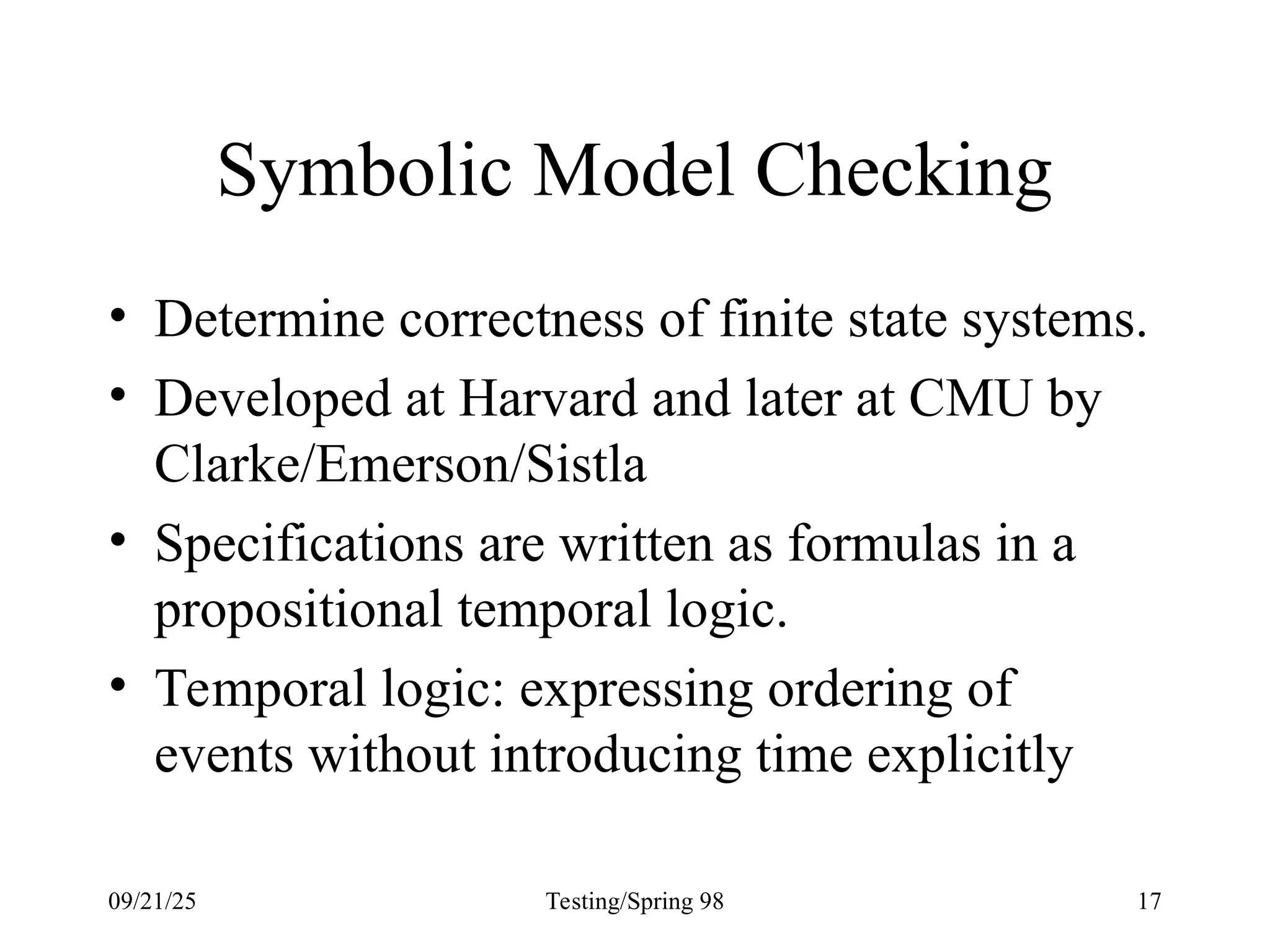 09/21/25 Testing/Spring 98 17
Symbolic Model Checking
• Determine correctness of finite state systems.
• Developed at Harvard and later at CMU by
Clarke/Emerson/Sistla
• Specifications are written as formulas in a
propositional temporal logic.
• Temporal logic: expressing ordering of
events without introducing time explicitly
 