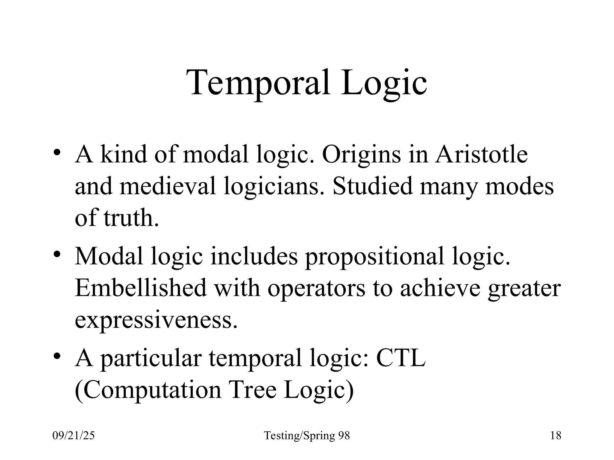 09/21/25 Testing/Spring 98 18
Temporal Logic
• A kind of modal logic. Origins in Aristotle
and medieval logicians. Studied many modes
of truth.
• Modal logic includes propositional logic.
Embellished with operators to achieve greater
expressiveness.
• A particular temporal logic: CTL
(Computation Tree Logic)
 