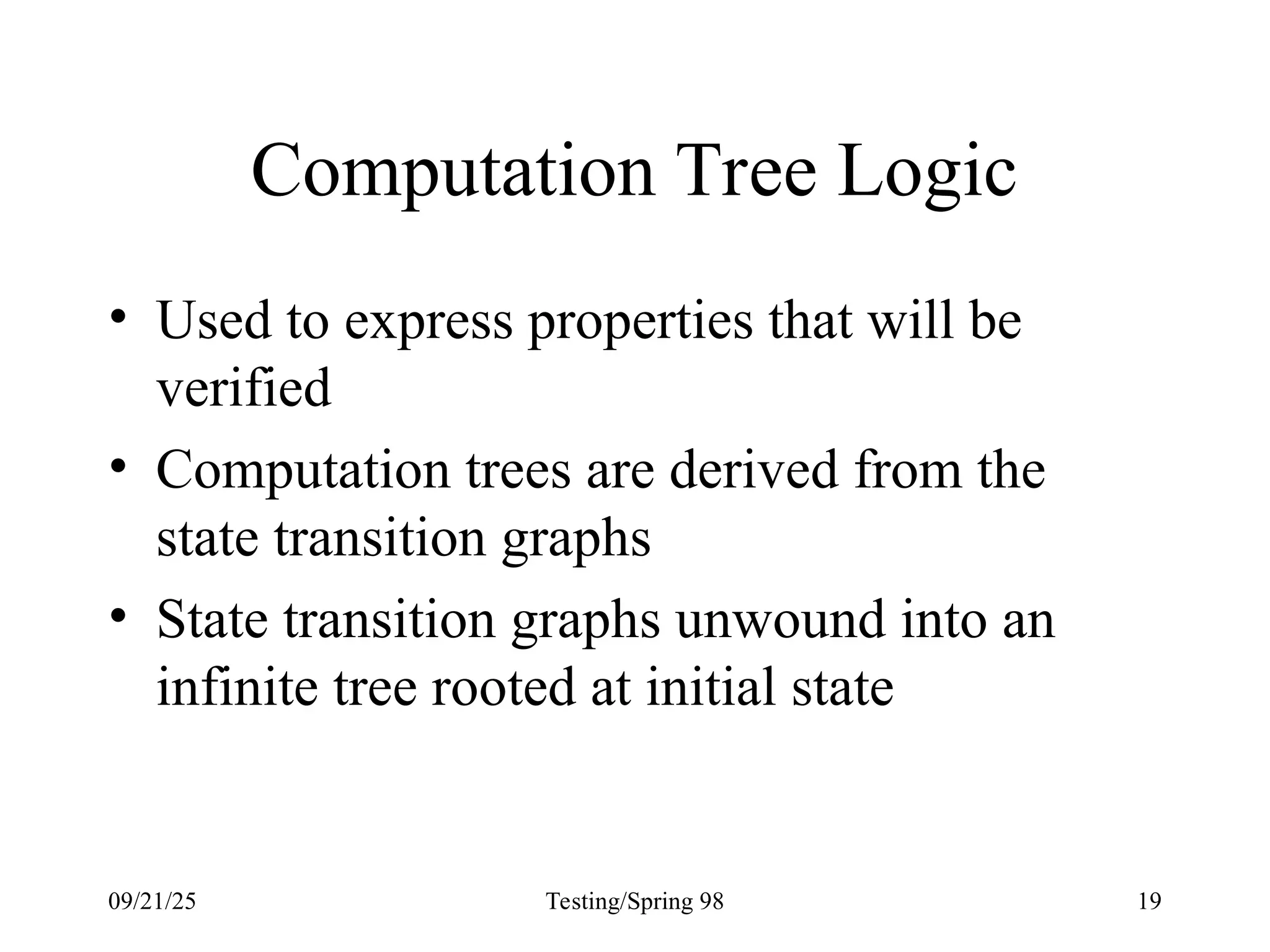 09/21/25 Testing/Spring 98 19
Computation Tree Logic
• Used to express properties that will be
verified
• Computation trees are derived from the
state transition graphs
• State transition graphs unwound into an
infinite tree rooted at initial state
 