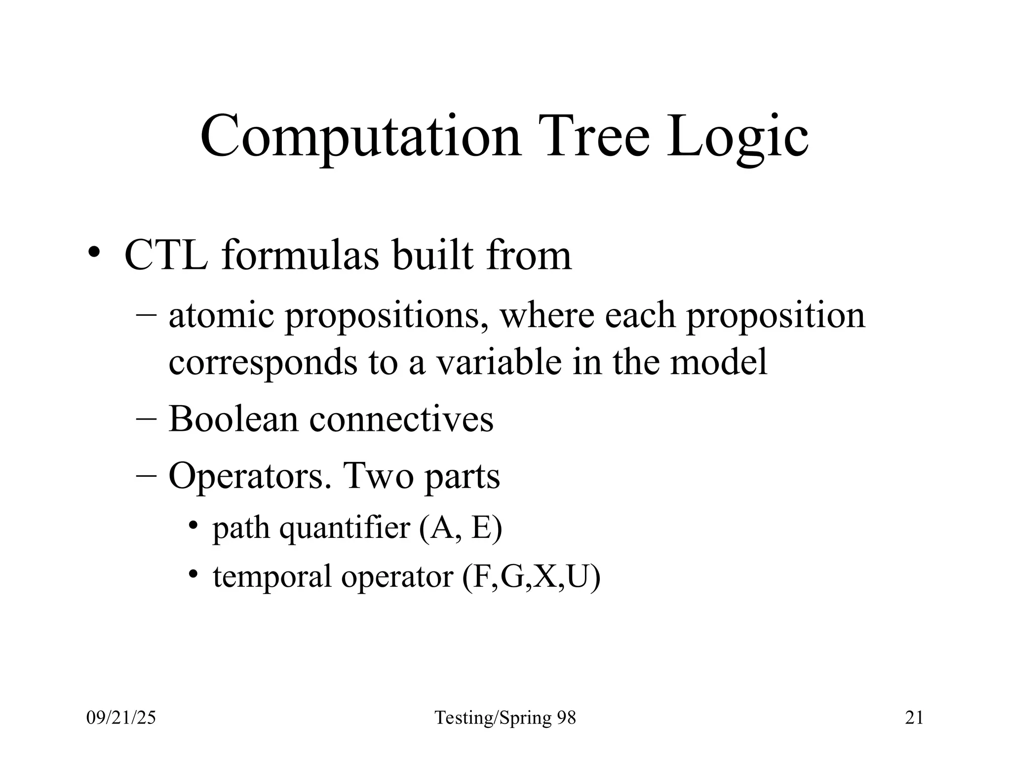 09/21/25 Testing/Spring 98 21
Computation Tree Logic
• CTL formulas built from
– atomic propositions, where each proposition
corresponds to a variable in the model
– Boolean connectives
– Operators. Two parts
• path quantifier (A, E)
• temporal operator (F,G,X,U)
 