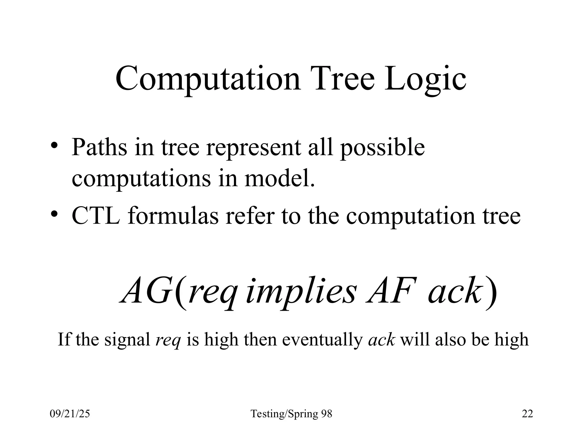 09/21/25 Testing/Spring 98 22
Computation Tree Logic
• Paths in tree represent all possible
computations in model.
• CTL formulas refer to the computation tree
)
( ack
AF
implies
req
AG
If the signal req is high then eventually ack will also be high
 