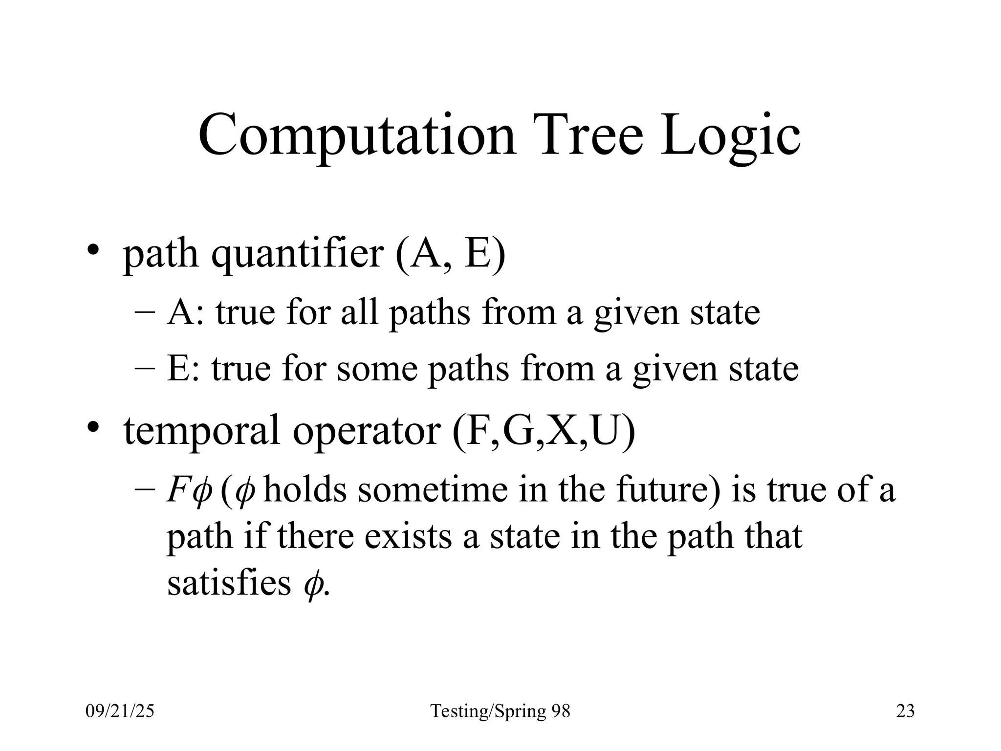 09/21/25 Testing/Spring 98 23
Computation Tree Logic
• path quantifier (A, E)
– A: true for all paths from a given state
– E: true for some paths from a given state
• temporal operator (F,G,X,U)
– F ( holds sometime in the future) is true of a
path if there exists a state in the path that
satisfies .
 