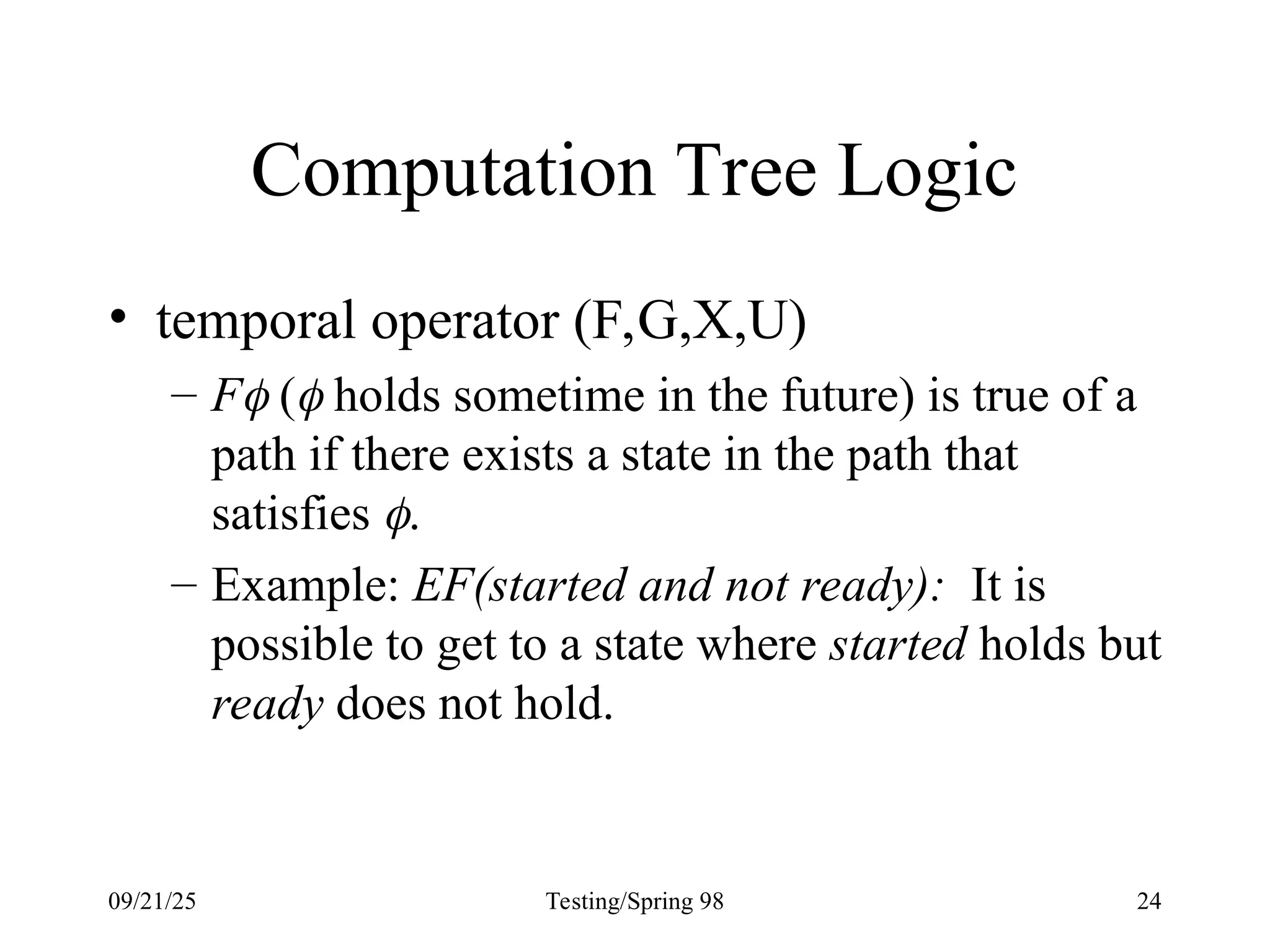 09/21/25 Testing/Spring 98 24
Computation Tree Logic
• temporal operator (F,G,X,U)
– F ( holds sometime in the future) is true of a
path if there exists a state in the path that
satisfies .
– Example: EF(started and not ready): It is
possible to get to a state where started holds but
ready does not hold.
 