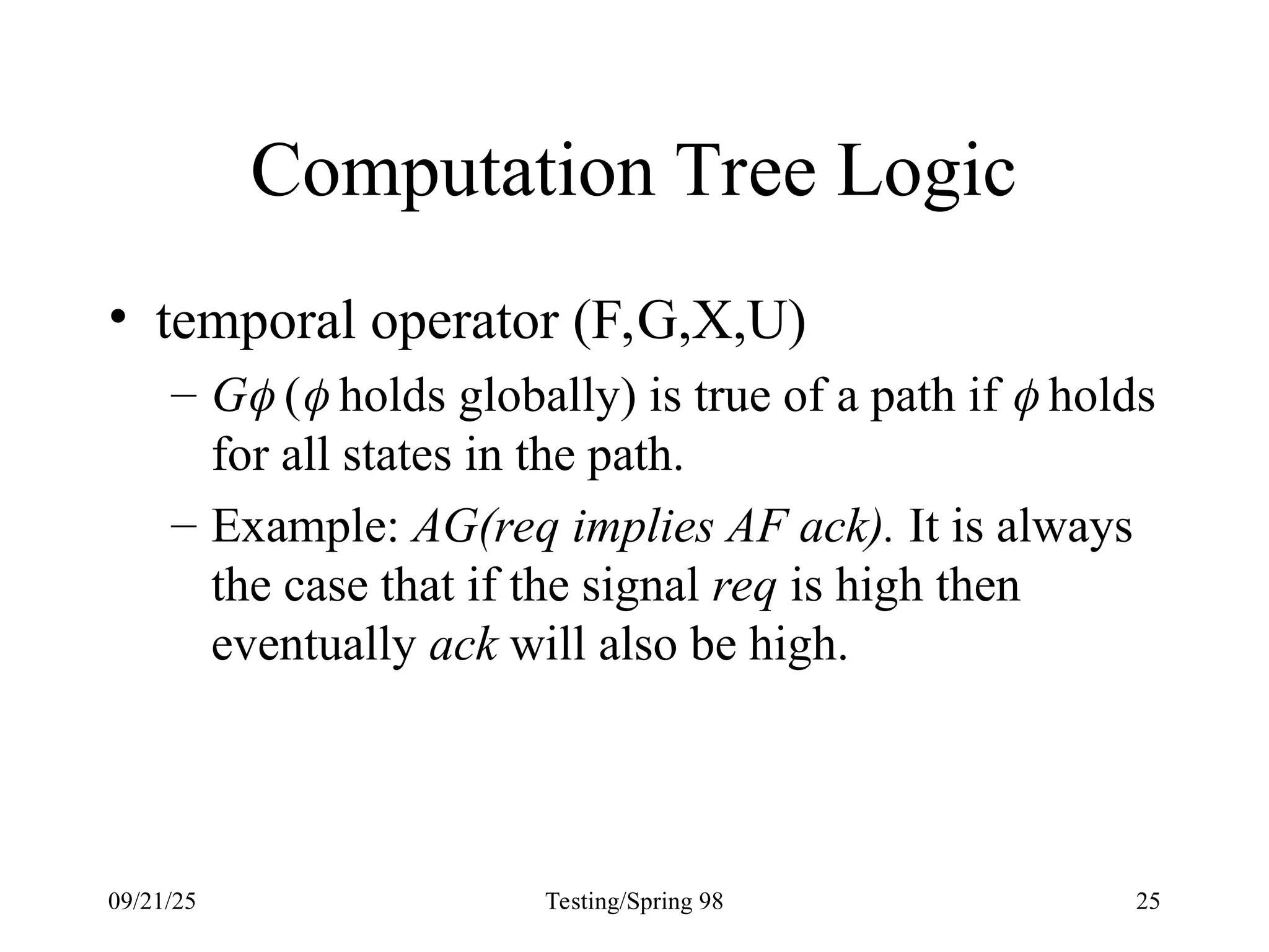 09/21/25 Testing/Spring 98 25
Computation Tree Logic
• temporal operator (F,G,X,U)
– G ( holds globally) is true of a path if  holds
for all states in the path.
– Example: AG(req implies AF ack). It is always
the case that if the signal req is high then
eventually ack will also be high.
 