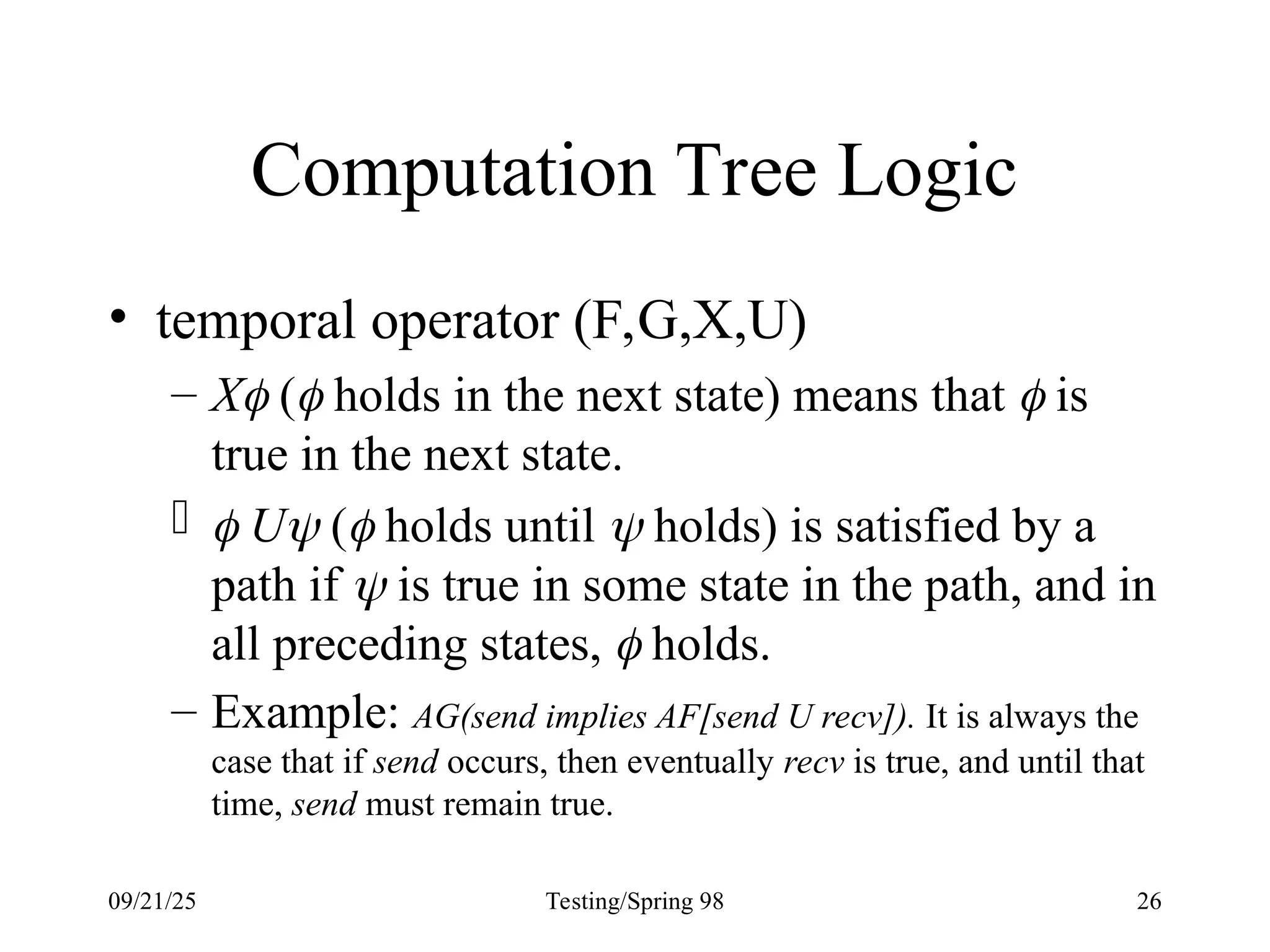 09/21/25 Testing/Spring 98 26
Computation Tree Logic
• temporal operator (F,G,X,U)
– X ( holds in the next state) means that  is
true in the next state.
  U ( holds until  holds) is satisfied by a
path if  is true in some state in the path, and in
all preceding states,  holds.
– Example: AG(send implies AF[send U recv]). It is always the
case that if send occurs, then eventually recv is true, and until that
time, send must remain true.
 