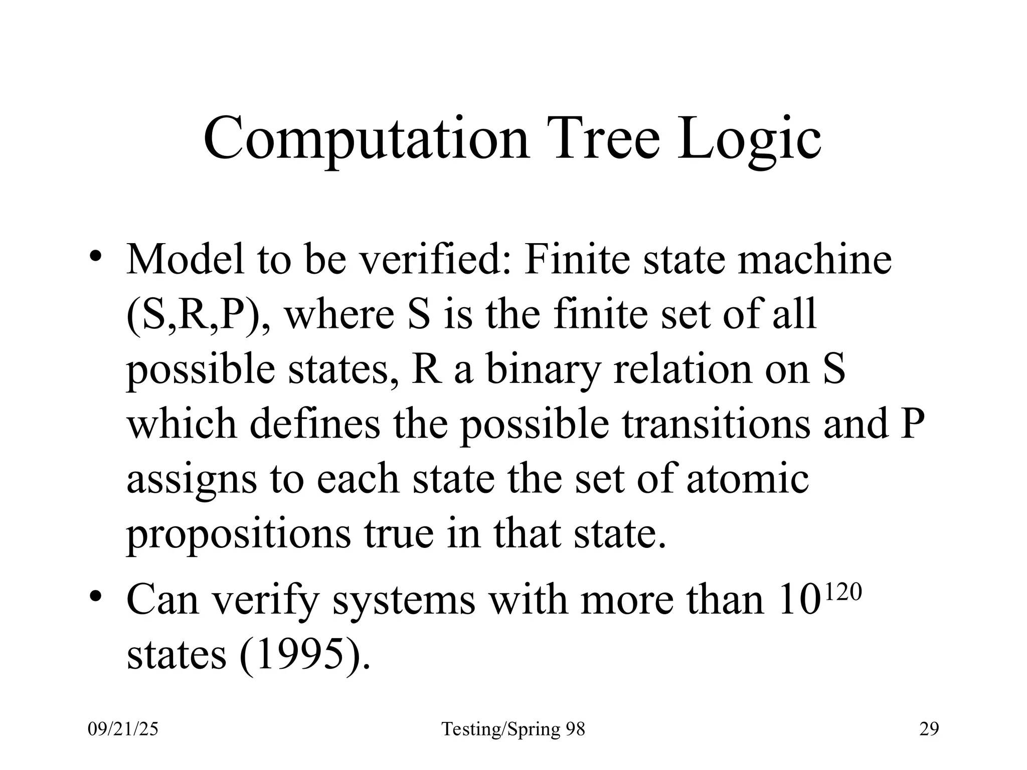 09/21/25 Testing/Spring 98 29
Computation Tree Logic
• Model to be verified: Finite state machine
(S,R,P), where S is the finite set of all
possible states, R a binary relation on S
which defines the possible transitions and P
assigns to each state the set of atomic
propositions true in that state.
• Can verify systems with more than 10120
states (1995).
 