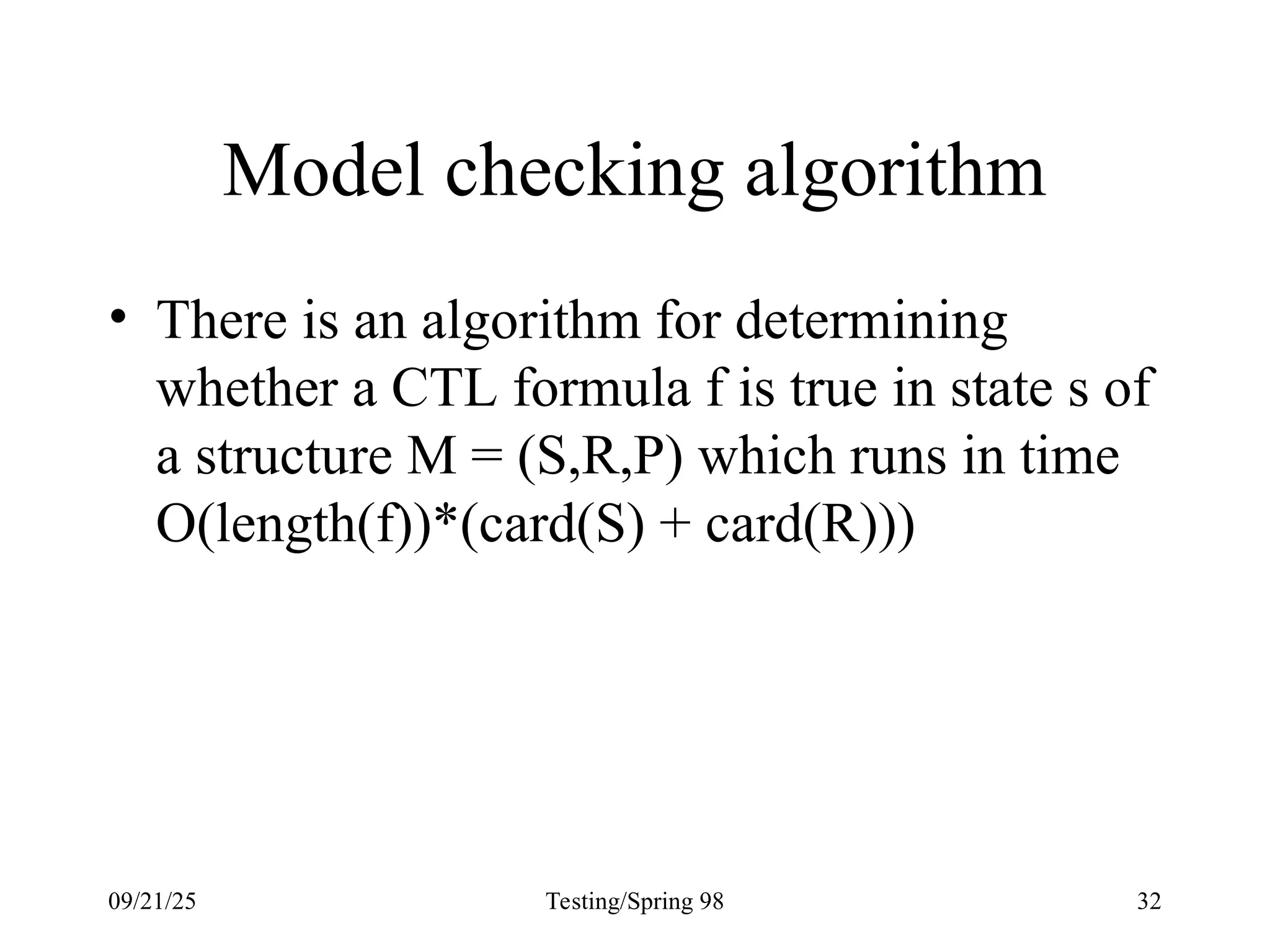 09/21/25 Testing/Spring 98 32
Model checking algorithm
• There is an algorithm for determining
whether a CTL formula f is true in state s of
a structure M = (S,R,P) which runs in time
O(length(f))*(card(S) + card(R)))
 
