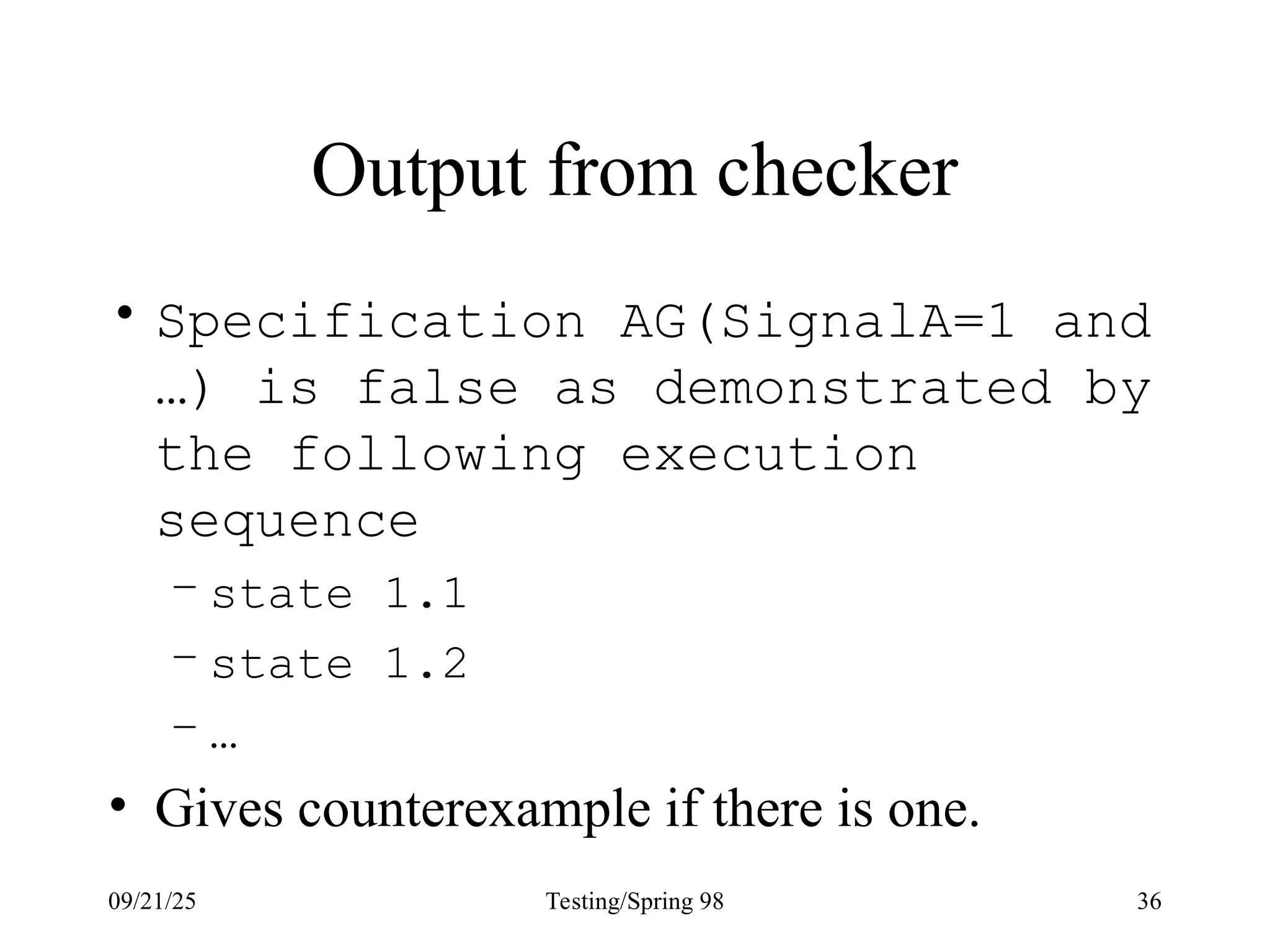 09/21/25 Testing/Spring 98 36
Output from checker
• Specification AG(SignalA=1 and
…) is false as demonstrated by
the following execution
sequence
– state 1.1
– state 1.2
– …
• Gives counterexample if there is one.
 
