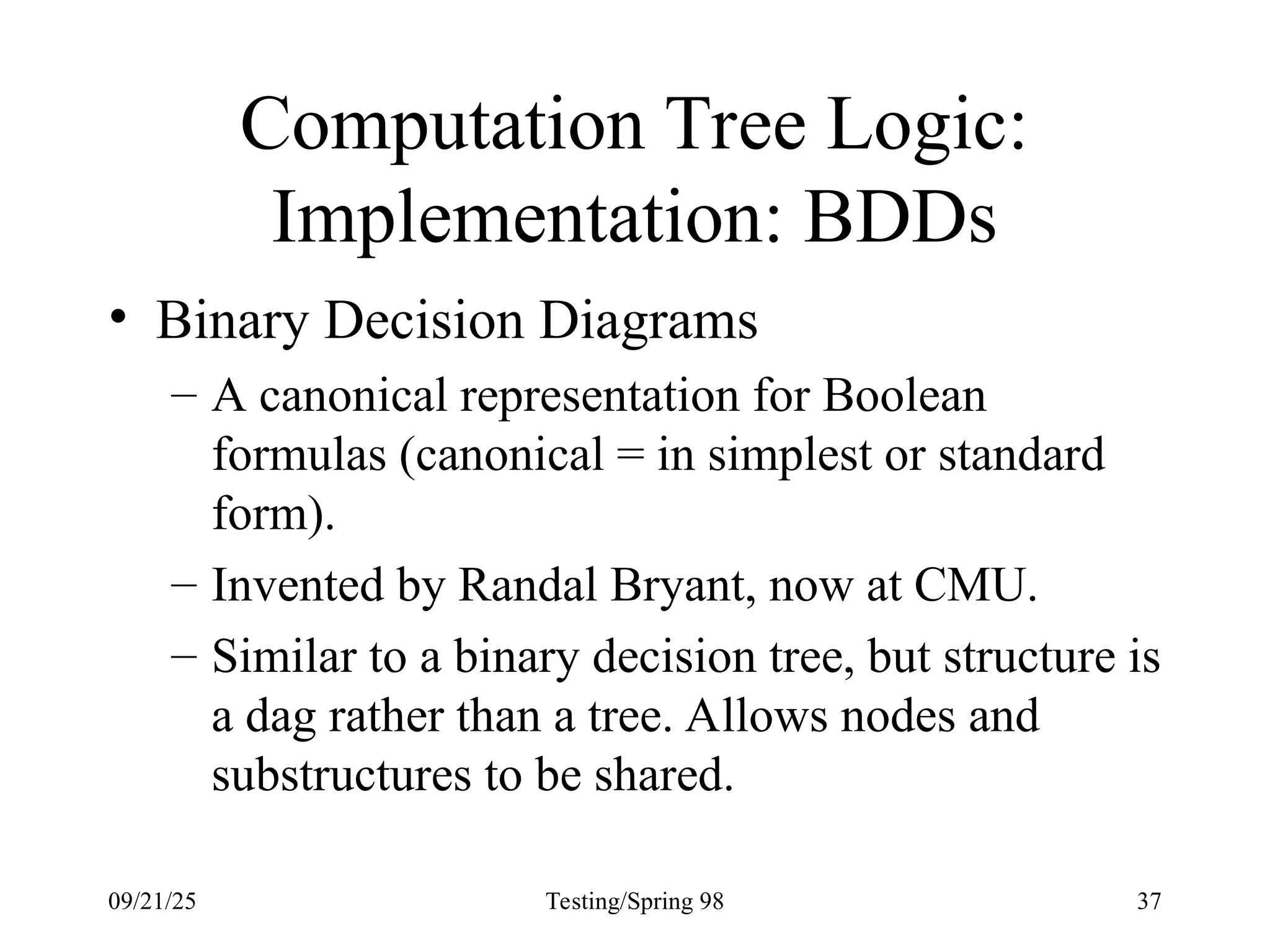 09/21/25 Testing/Spring 98 37
Computation Tree Logic:
Implementation: BDDs
• Binary Decision Diagrams
– A canonical representation for Boolean
formulas (canonical = in simplest or standard
form).
– Invented by Randal Bryant, now at CMU.
– Similar to a binary decision tree, but structure is
a dag rather than a tree. Allows nodes and
substructures to be shared.
 