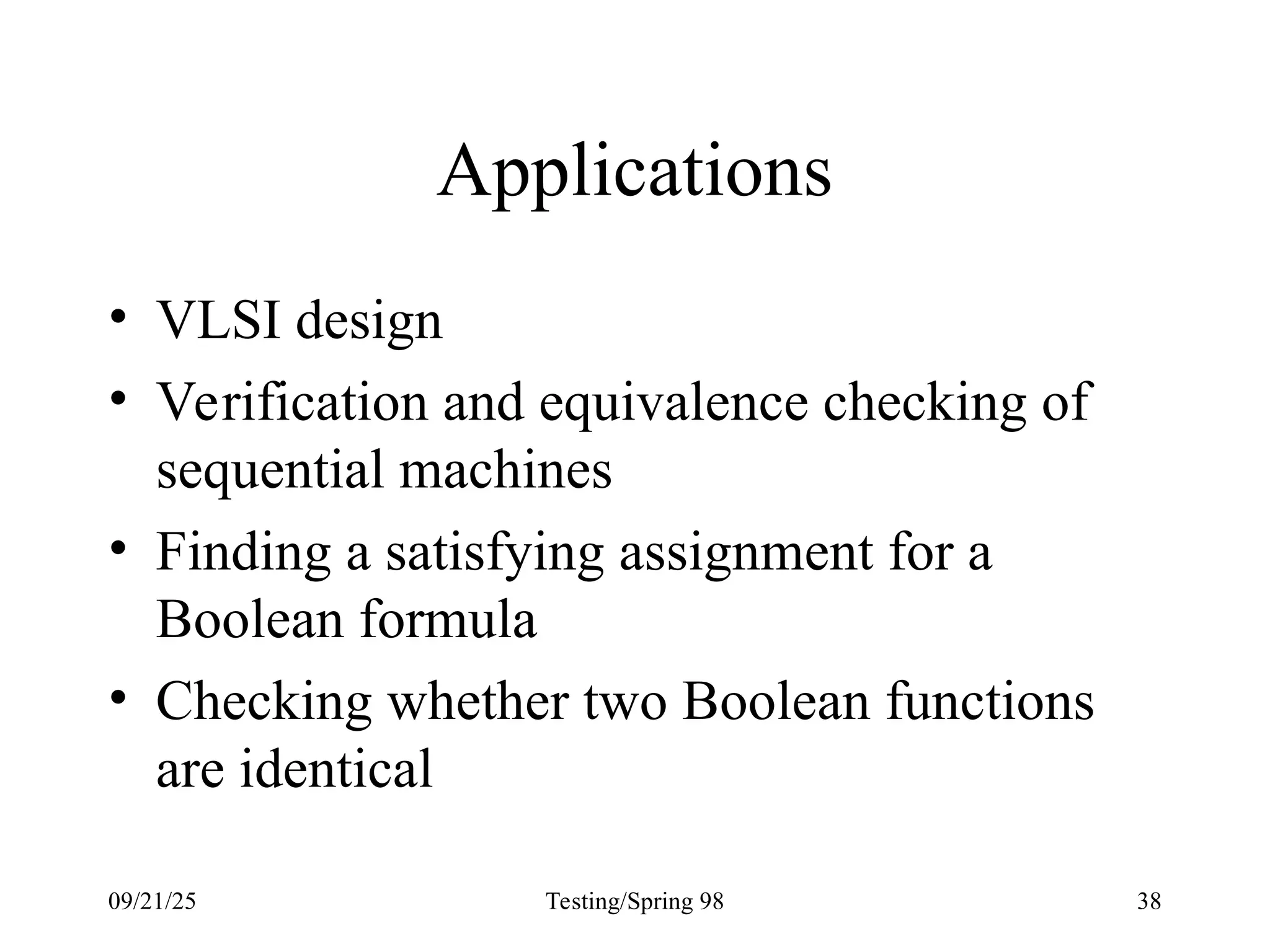 09/21/25 Testing/Spring 98 38
Applications
• VLSI design
• Verification and equivalence checking of
sequential machines
• Finding a satisfying assignment for a
Boolean formula
• Checking whether two Boolean functions
are identical
 