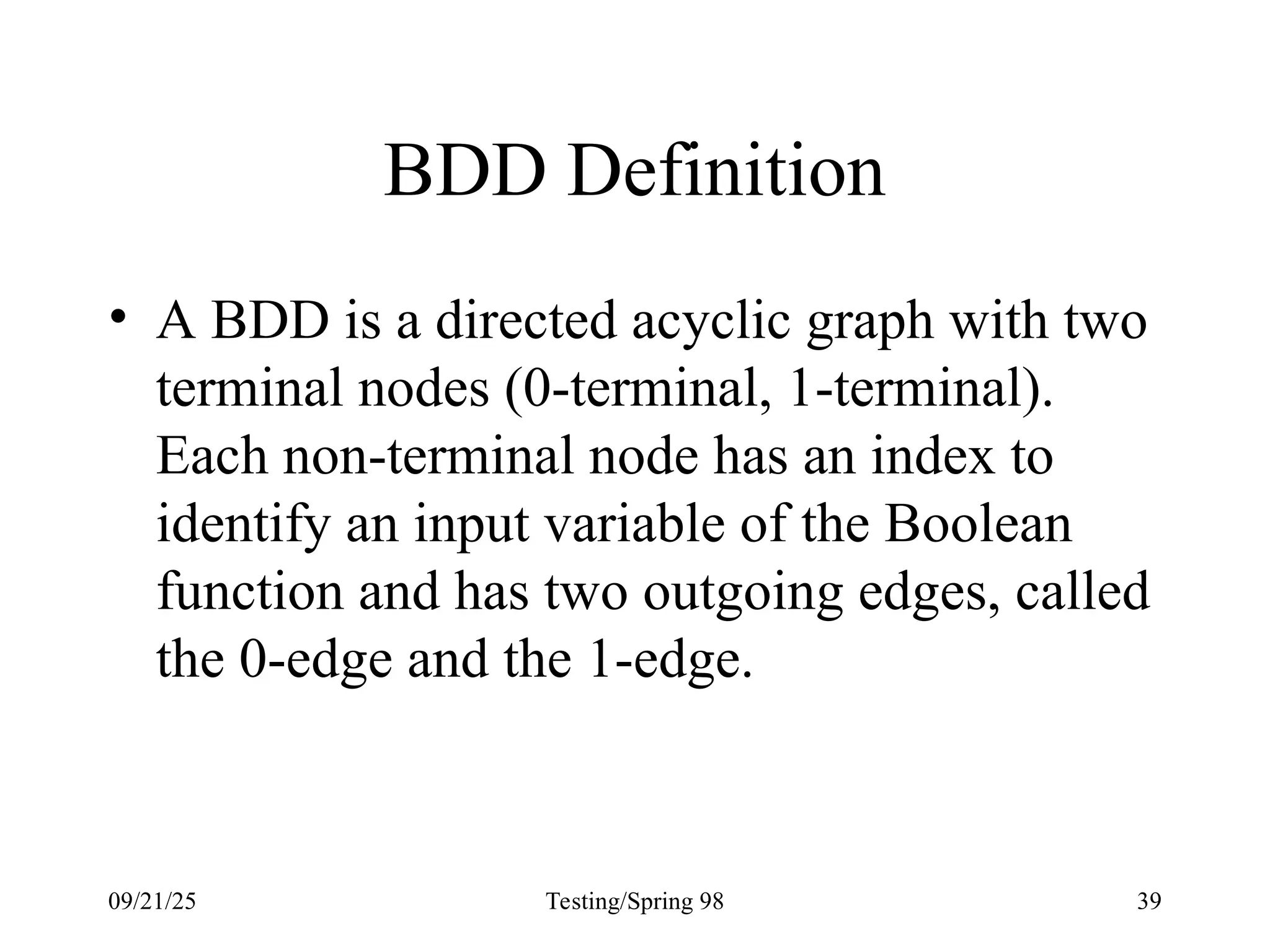 09/21/25 Testing/Spring 98 39
BDD Definition
• A BDD is a directed acyclic graph with two
terminal nodes (0-terminal, 1-terminal).
Each non-terminal node has an index to
identify an input variable of the Boolean
function and has two outgoing edges, called
the 0-edge and the 1-edge.
 