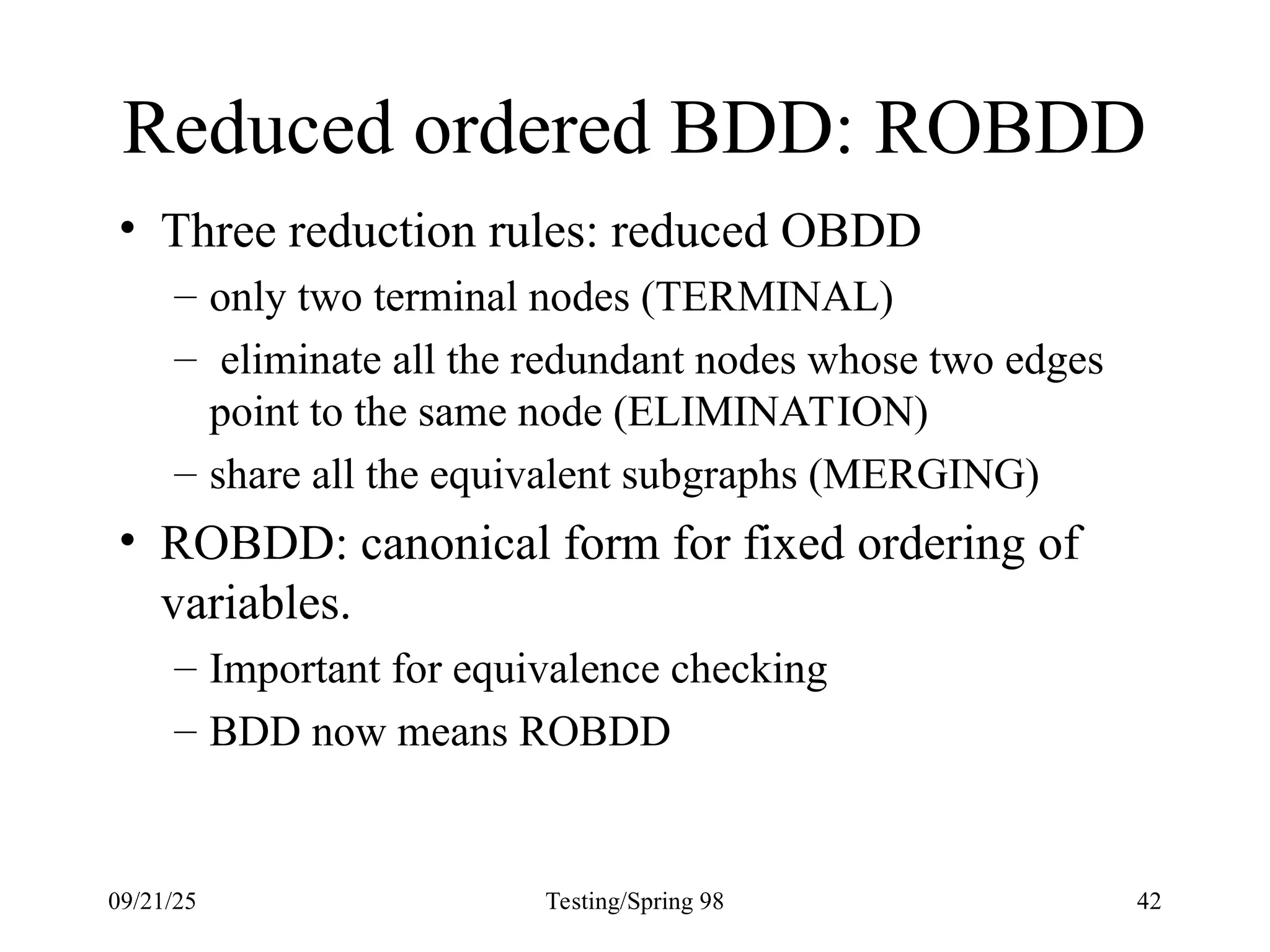 09/21/25 Testing/Spring 98 42
Reduced ordered BDD: ROBDD
• Three reduction rules: reduced OBDD
– only two terminal nodes (TERMINAL)
– eliminate all the redundant nodes whose two edges
point to the same node (ELIMINATION)
– share all the equivalent subgraphs (MERGING)
• ROBDD: canonical form for fixed ordering of
variables.
– Important for equivalence checking
– BDD now means ROBDD
 