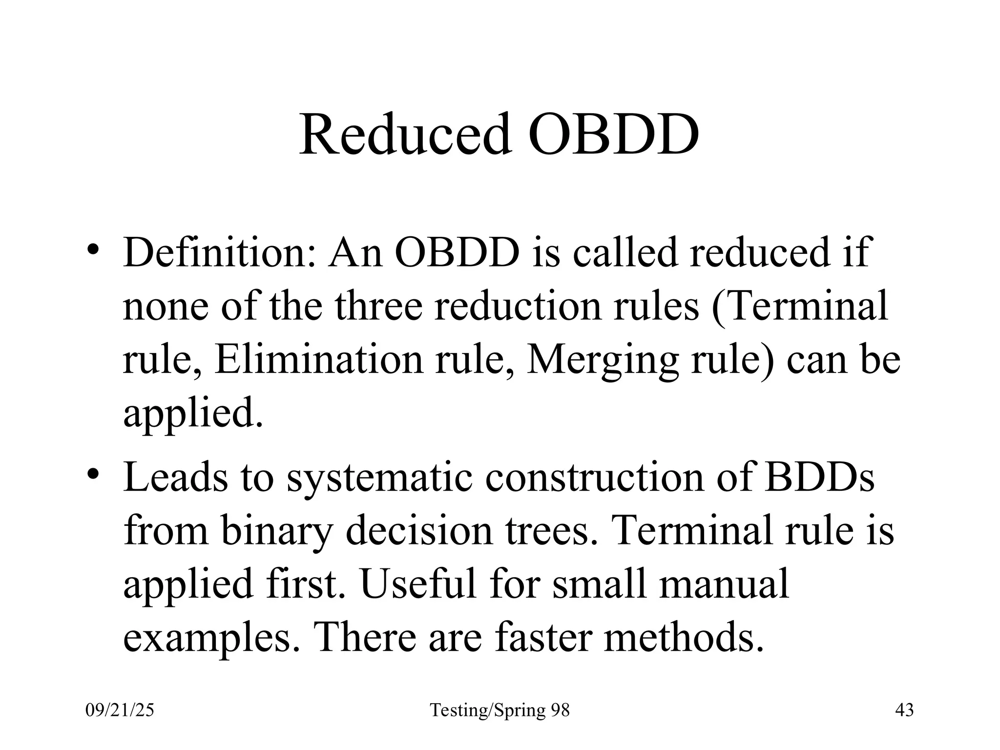 09/21/25 Testing/Spring 98 43
Reduced OBDD
• Definition: An OBDD is called reduced if
none of the three reduction rules (Terminal
rule, Elimination rule, Merging rule) can be
applied.
• Leads to systematic construction of BDDs
from binary decision trees. Terminal rule is
applied first. Useful for small manual
examples. There are faster methods.
 