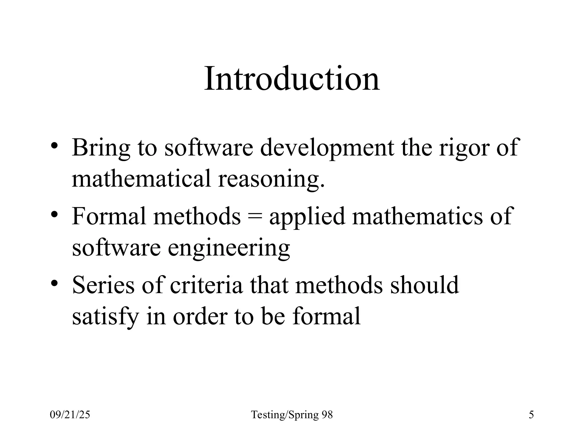09/21/25 Testing/Spring 98 5
Introduction
• Bring to software development the rigor of
mathematical reasoning.
• Formal methods = applied mathematics of
software engineering
• Series of criteria that methods should
satisfy in order to be formal
 