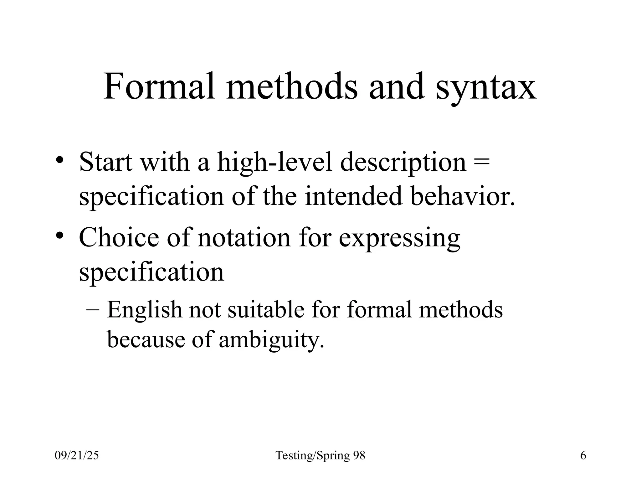 09/21/25 Testing/Spring 98 6
Formal methods and syntax
• Start with a high-level description =
specification of the intended behavior.
• Choice of notation for expressing
specification
– English not suitable for formal methods
because of ambiguity.
 