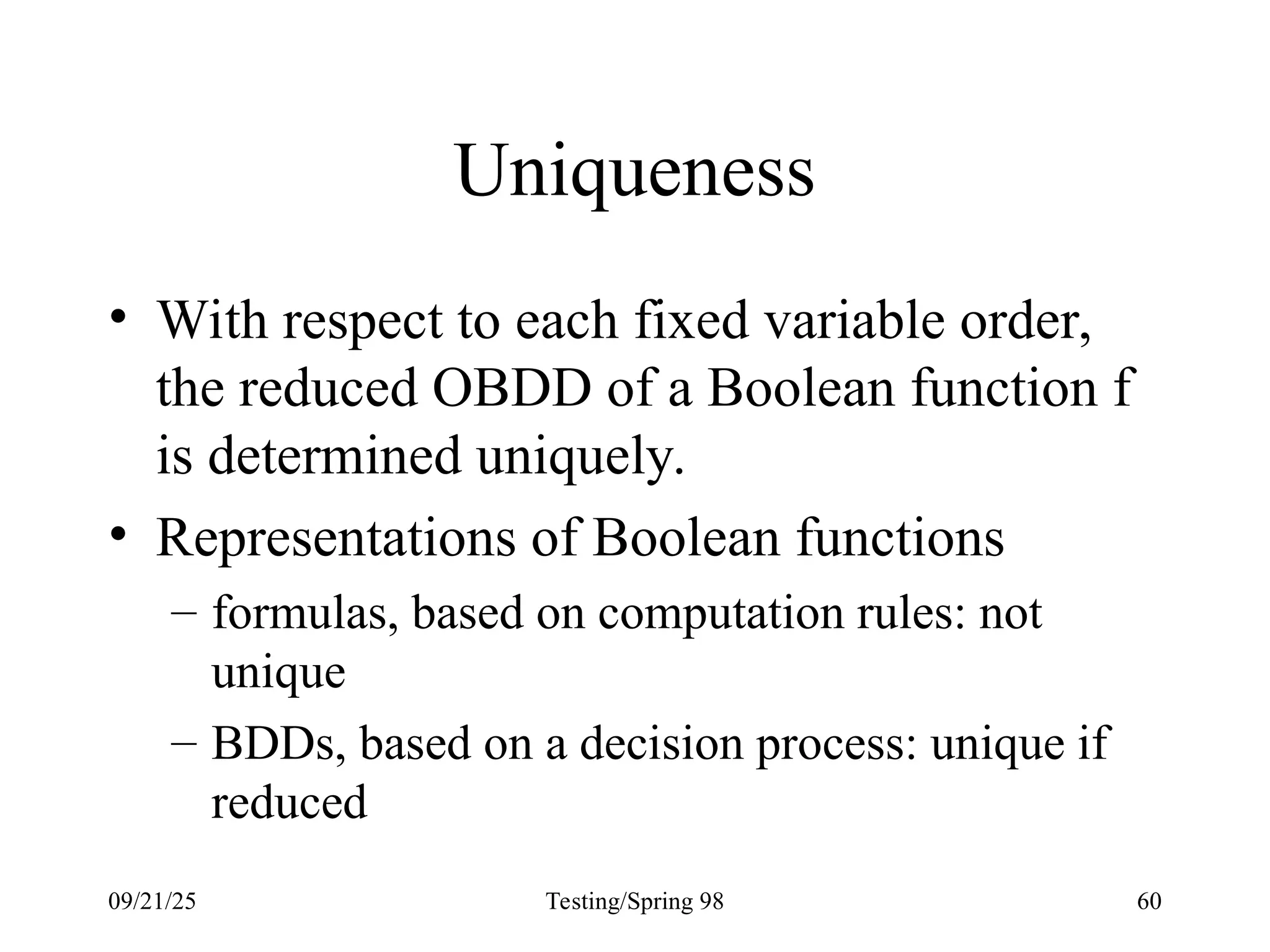 09/21/25 Testing/Spring 98 60
Uniqueness
• With respect to each fixed variable order,
the reduced OBDD of a Boolean function f
is determined uniquely.
• Representations of Boolean functions
– formulas, based on computation rules: not
unique
– BDDs, based on a decision process: unique if
reduced
 