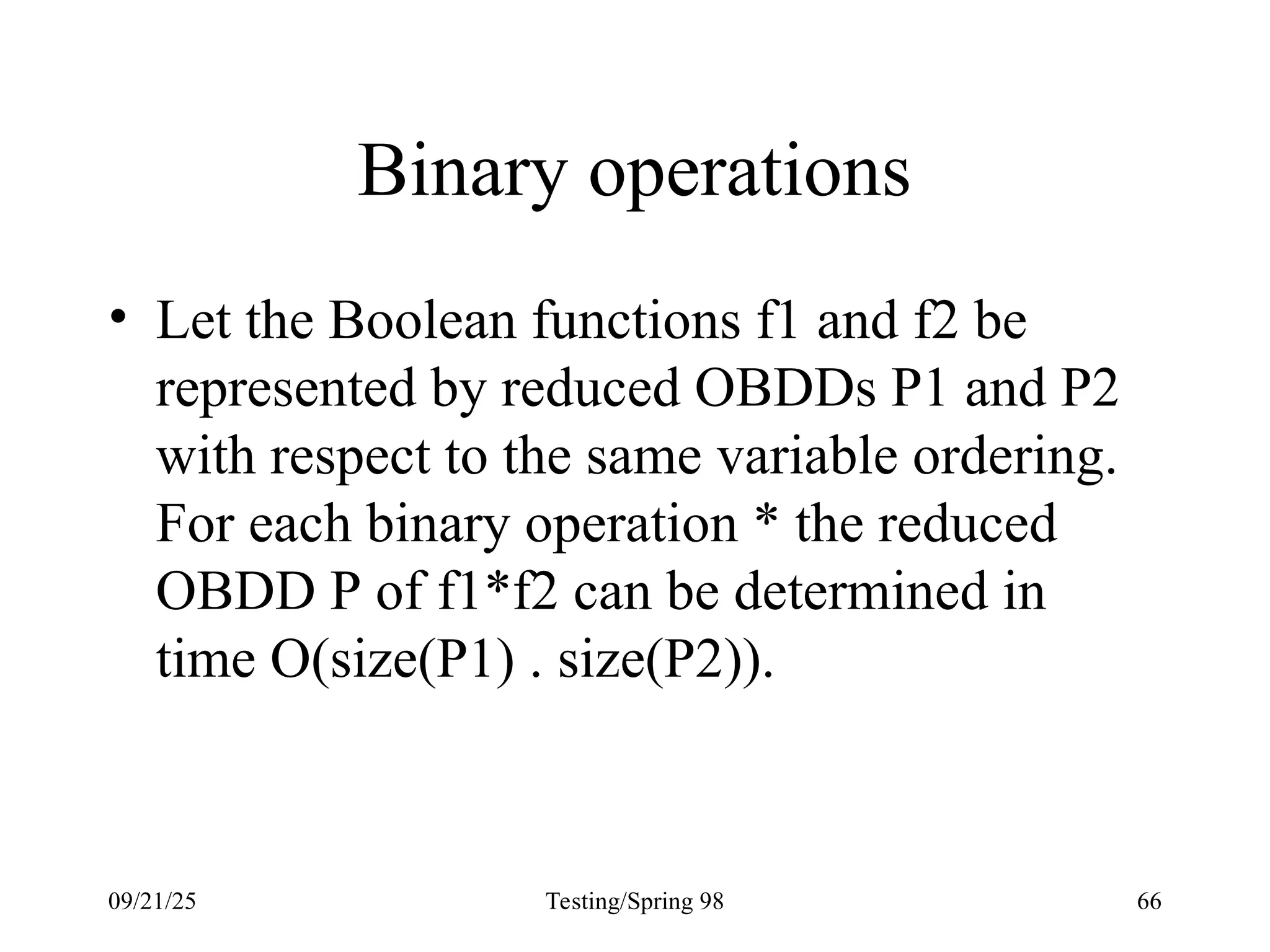 09/21/25 Testing/Spring 98 66
Binary operations
• Let the Boolean functions f1 and f2 be
represented by reduced OBDDs P1 and P2
with respect to the same variable ordering.
For each binary operation * the reduced
OBDD P of f1*f2 can be determined in
time O(size(P1) . size(P2)).
 