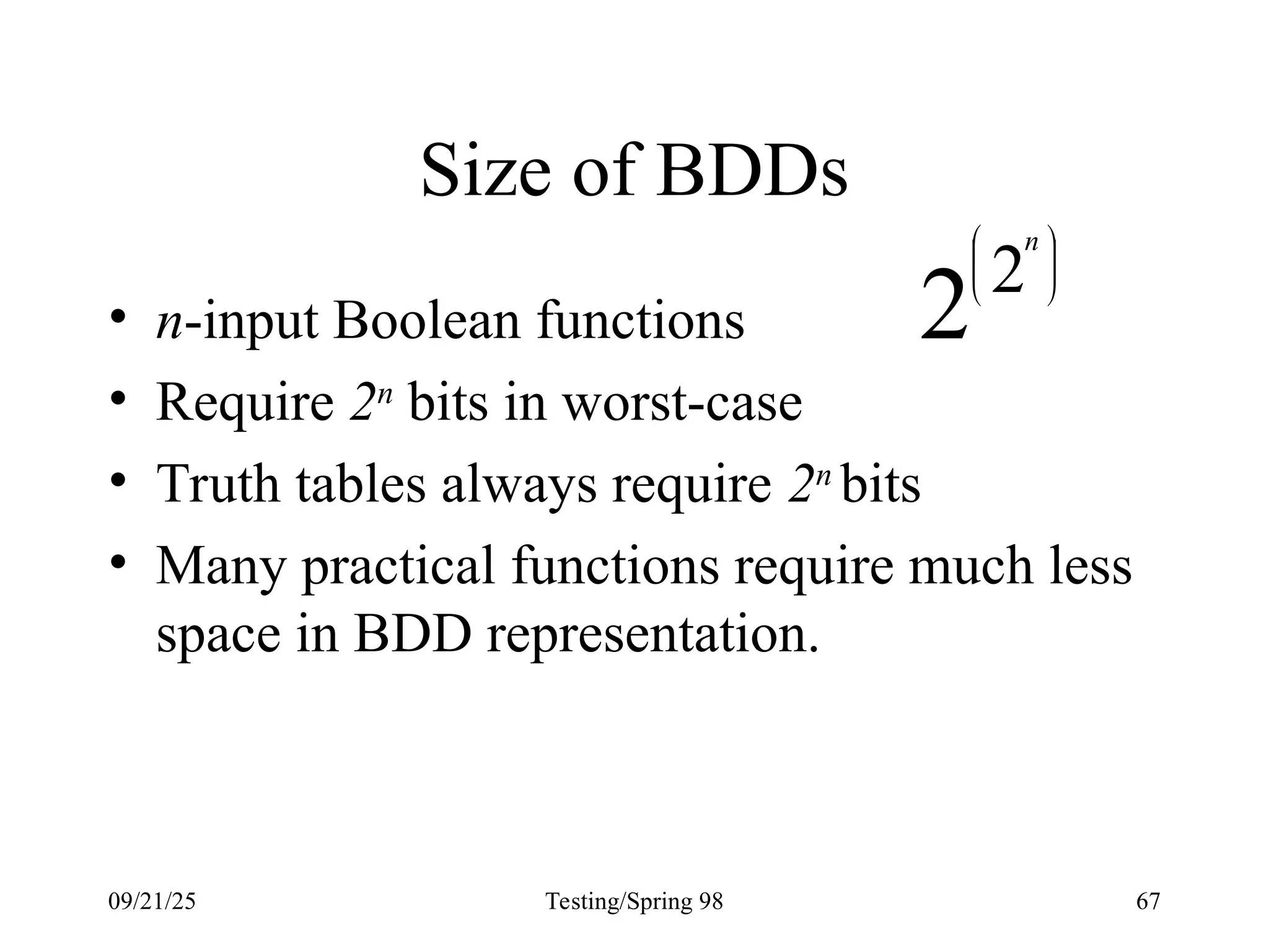 09/21/25 Testing/Spring 98 67
Size of BDDs
• n-input Boolean functions
• Require 2n
bits in worst-case
• Truth tables always require 2n
bits
• Many practical functions require much less
space in BDD representation.
2 2 




 n
 