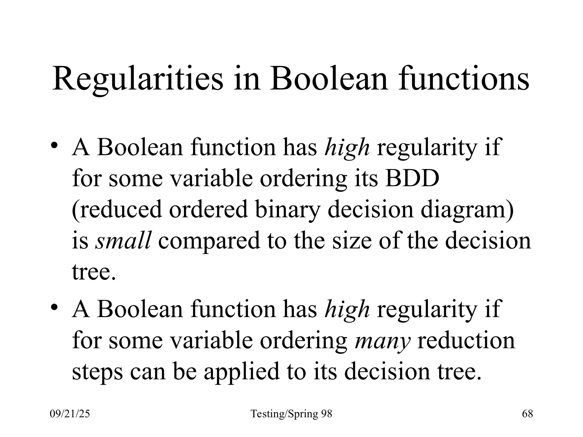 09/21/25 Testing/Spring 98 68
Regularities in Boolean functions
• A Boolean function has high regularity if
for some variable ordering its BDD
(reduced ordered binary decision diagram)
is small compared to the size of the decision
tree.
• A Boolean function has high regularity if
for some variable ordering many reduction
steps can be applied to its decision tree.
 