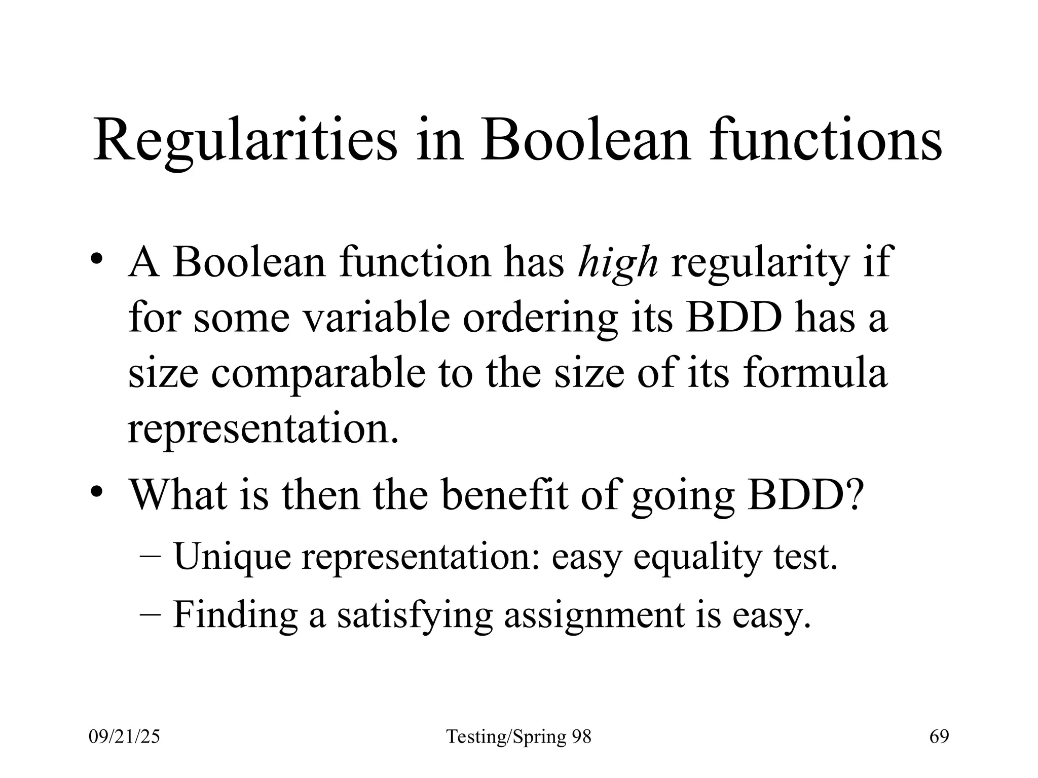 09/21/25 Testing/Spring 98 69
Regularities in Boolean functions
• A Boolean function has high regularity if
for some variable ordering its BDD has a
size comparable to the size of its formula
representation.
• What is then the benefit of going BDD?
– Unique representation: easy equality test.
– Finding a satisfying assignment is easy.
 