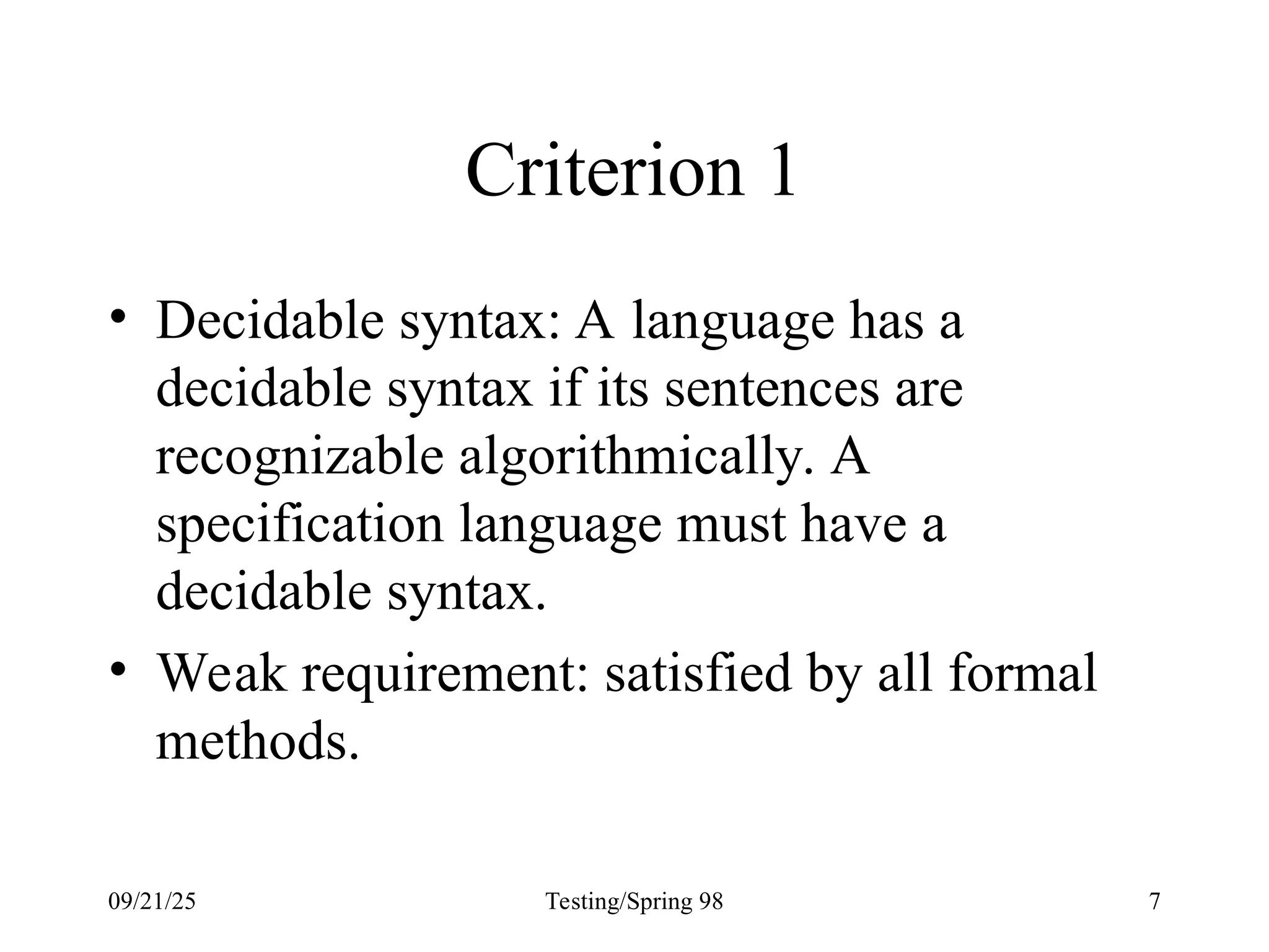 09/21/25 Testing/Spring 98 7
Criterion 1
• Decidable syntax: A language has a
decidable syntax if its sentences are
recognizable algorithmically. A
specification language must have a
decidable syntax.
• Weak requirement: satisfied by all formal
methods.
 