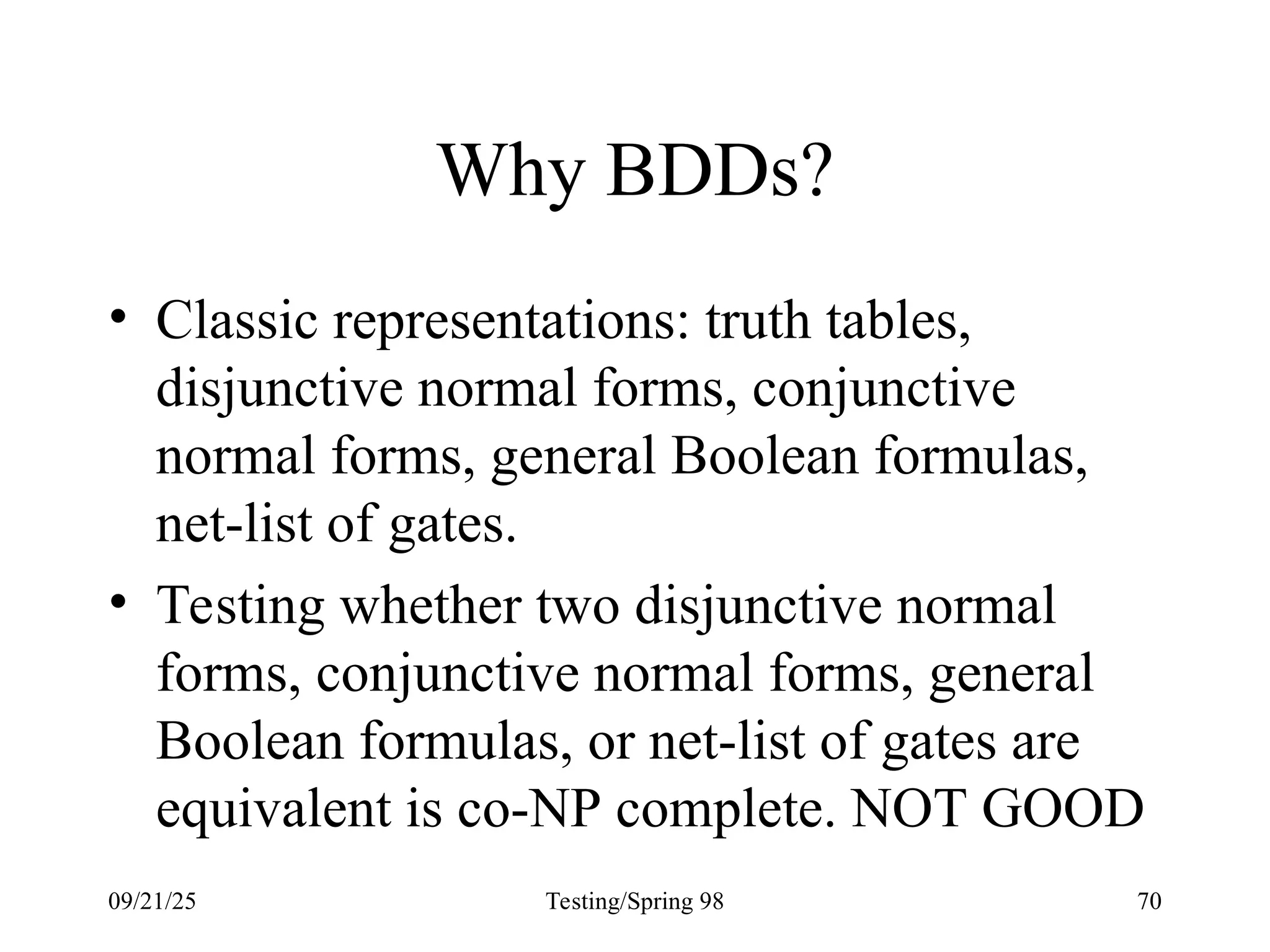 09/21/25 Testing/Spring 98 70
Why BDDs?
• Classic representations: truth tables,
disjunctive normal forms, conjunctive
normal forms, general Boolean formulas,
net-list of gates.
• Testing whether two disjunctive normal
forms, conjunctive normal forms, general
Boolean formulas, or net-list of gates are
equivalent is co-NP complete. NOT GOOD
 