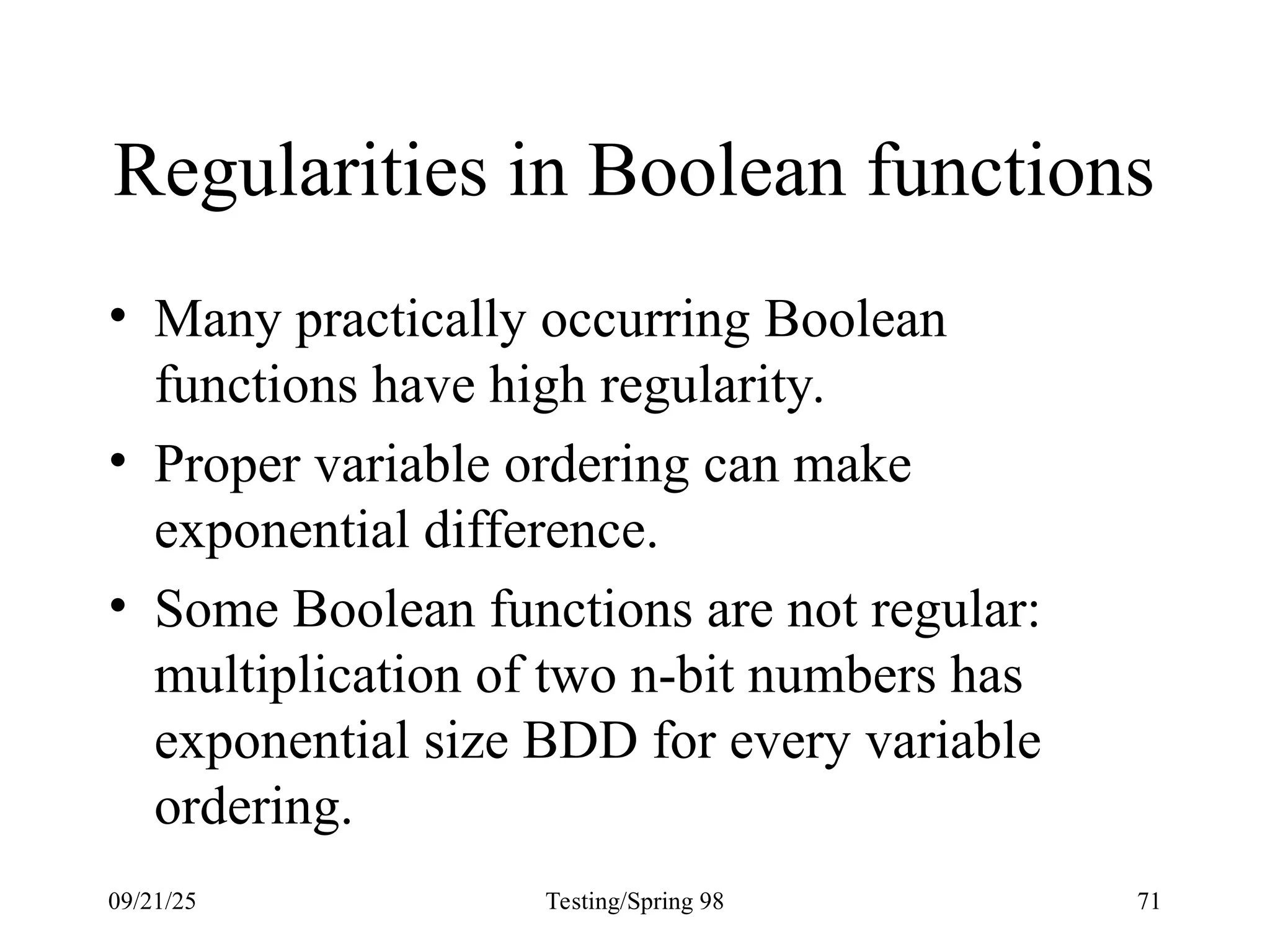 09/21/25 Testing/Spring 98 71
Regularities in Boolean functions
• Many practically occurring Boolean
functions have high regularity.
• Proper variable ordering can make
exponential difference.
• Some Boolean functions are not regular:
multiplication of two n-bit numbers has
exponential size BDD for every variable
ordering.
 
