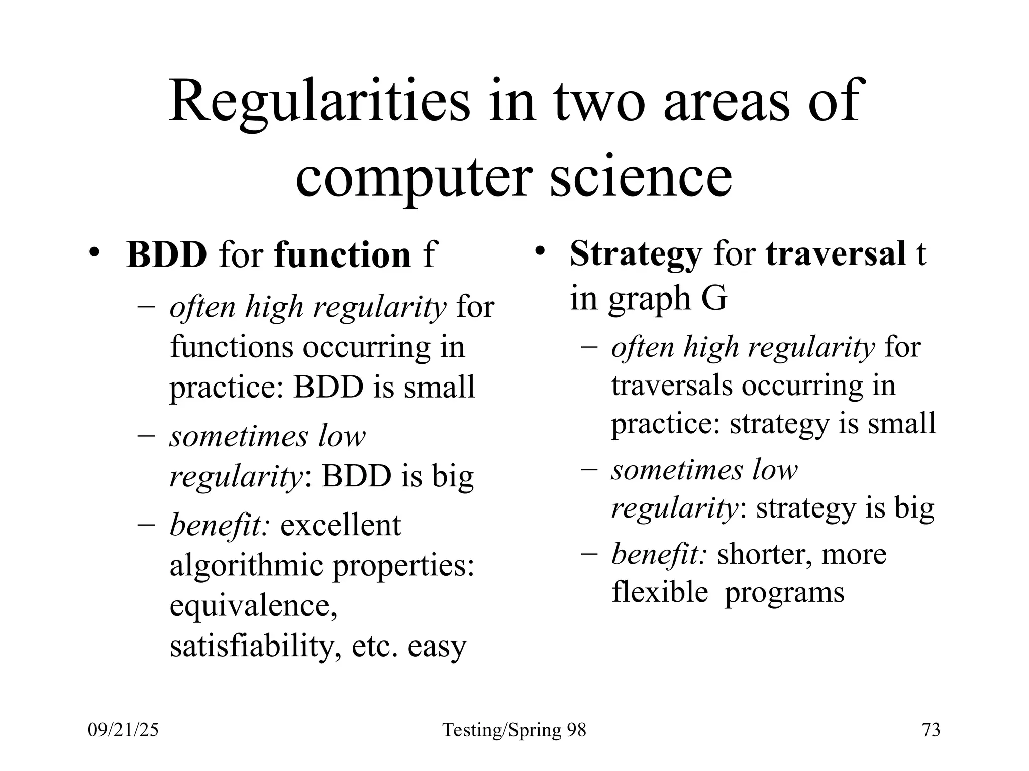 09/21/25 Testing/Spring 98 73
Regularities in two areas of
computer science
• BDD for function f
– often high regularity for
functions occurring in
practice: BDD is small
– sometimes low
regularity: BDD is big
– benefit: excellent
algorithmic properties:
equivalence,
satisfiability, etc. easy
• Strategy for traversal t
in graph G
– often high regularity for
traversals occurring in
practice: strategy is small
– sometimes low
regularity: strategy is big
– benefit: shorter, more
flexible programs
 