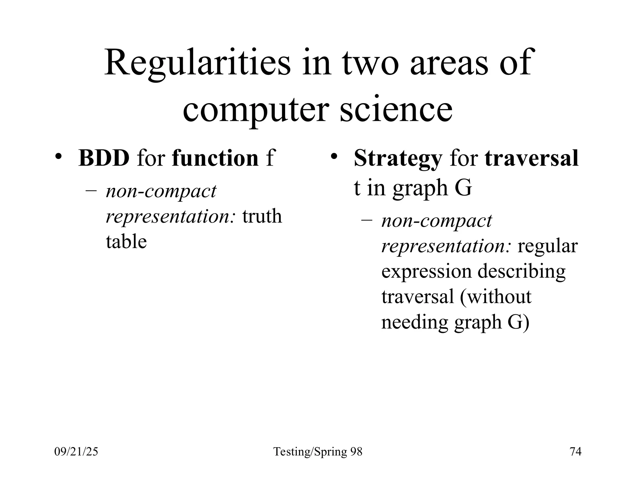 09/21/25 Testing/Spring 98 74
Regularities in two areas of
computer science
• BDD for function f
– non-compact
representation: truth
table
• Strategy for traversal
t in graph G
– non-compact
representation: regular
expression describing
traversal (without
needing graph G)
 