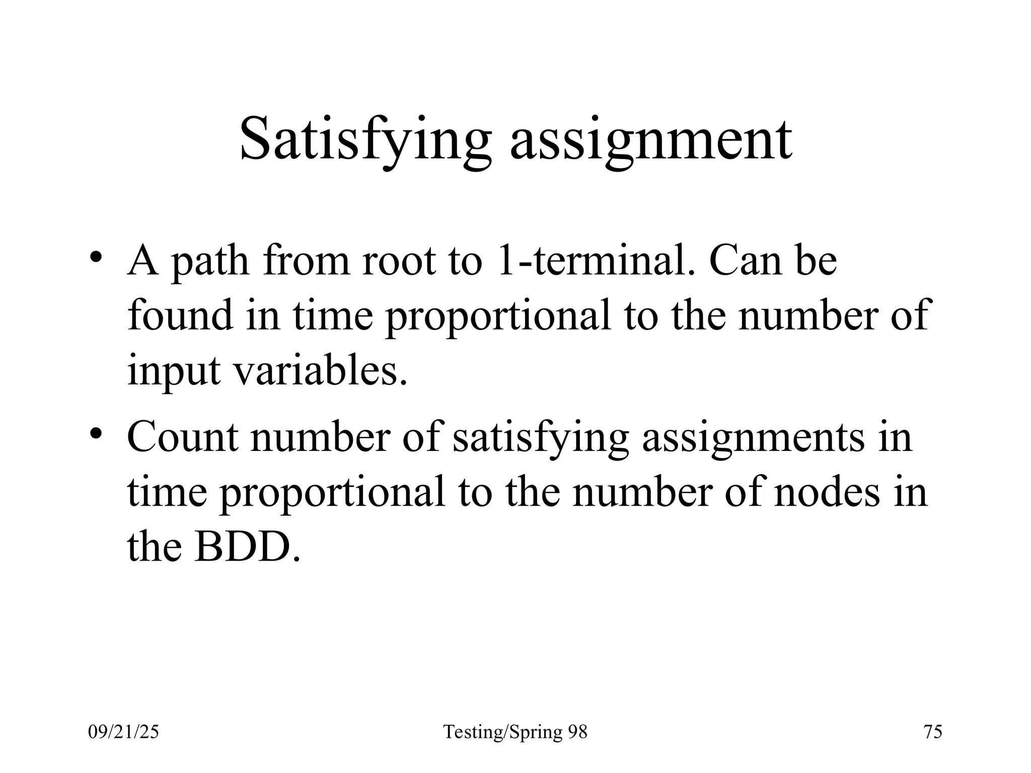 09/21/25 Testing/Spring 98 75
Satisfying assignment
• A path from root to 1-terminal. Can be
found in time proportional to the number of
input variables.
• Count number of satisfying assignments in
time proportional to the number of nodes in
the BDD.
 